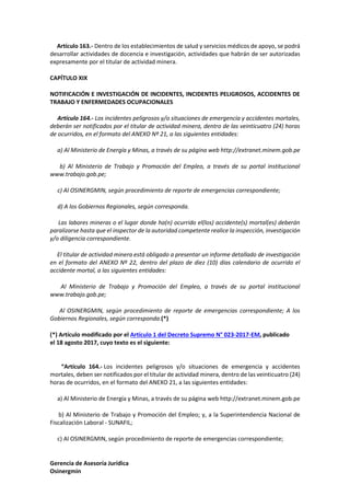 Gerencia de Asesoría Jurídica
Osinergmin
Artículo 163.- Dentro de los establecimientos de salud y servicios médicos de apoyo, se podrá
desarrollar actividades de docencia e investigación, actividades que habrán de ser autorizadas
expresamente por el titular de actividad minera.
CAPÍTULO XIX
NOTIFICACIÓN E INVESTIGACIÓN DE INCIDENTES, INCIDENTES PELIGROSOS, ACCIDENTES DE
TRABAJO Y ENFERMEDADES OCUPACIONALES
Artículo 164.- Los incidentes peligrosos y/o situaciones de emergencia y accidentes mortales,
deberán ser notificados por el titular de actividad minera, dentro de las veinticuatro (24) horas
de ocurridos, en el formato del ANEXO Nº 21, a las siguientes entidades:
a) Al Ministerio de Energía y Minas, a través de su página web http://extranet.minem.gob.pe
b) Al Ministerio de Trabajo y Promoción del Empleo, a través de su portal institucional
www.trabajo.gob.pe;
c) Al OSINERGMIN, según procedimiento de reporte de emergencias correspondiente;
d) A los Gobiernos Regionales, según corresponda.
Las labores mineras o el lugar donde ha(n) ocurrido el(los) accidente(s) mortal(es) deberán
paralizarse hasta que el inspector de la autoridad competente realice la inspección, investigación
y/o diligencia correspondiente.
El titular de actividad minera está obligado a presentar un informe detallado de investigación
en el formato del ANEXO Nº 22, dentro del plazo de diez (10) días calendario de ocurrido el
accidente mortal, a las siguientes entidades:
Al Ministerio de Trabajo y Promoción del Empleo, a través de su portal institucional
www.trabajo.gob.pe;
Al OSINERGMIN, según procedimiento de reporte de emergencias correspondiente; A los
Gobiernos Regionales, según corresponda.(*)
(*) Artículo modificado por el Artículo 1 del Decreto Supremo N° 023-2017-EM, publicado
el 18 agosto 2017, cuyo texto es el siguiente:
“Artículo 164.- Los incidentes peligrosos y/o situaciones de emergencia y accidentes
mortales, deben ser notificados por el titular de actividad minera, dentro de las veinticuatro (24)
horas de ocurridos, en el formato del ANEXO 21, a las siguientes entidades:
a) Al Ministerio de Energía y Minas, a través de su página web http://extranet.minem.gob.pe
b) Al Ministerio de Trabajo y Promoción del Empleo; y, a la Superintendencia Nacional de
Fiscalización Laboral - SUNAFIL;
c) Al OSINERGMIN, según procedimiento de reporte de emergencias correspondiente;
 