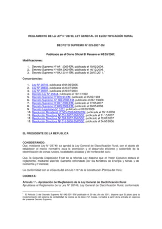 REGLAMENTO DE LA LEY N° 28749, LEY GENERAL DE ELECTRIFICACIÓN RURAL 
DECRETO SUPREMO N° 025-2007-EM 
Publicado en el Diario Oficial El Peruano el 03/05/2007. 
Modificaciones: 
1. Decreto Supremo Nº 011-2009-EM, publicado el 10/02/2009. 
2. Decreto Supremo N° 089-2009-EM, publicado el 16/12/2009. 
3. Decreto Supremo N° 042-2011-EM, publicado el 20/07/2011.1 
Concordancias: 
1. Ley Nº 28749, publicada el 01/06/2006. 
2. Ley Nº 28832, publicada el 23/07/2006 
3. Ley Nº 28307, publicada el 29/07/2004 
4. Decreto Ley Nº 25844, publicado el 19/11/1992 
5. Decreto Supremo Nº 009-93-EM, publicado el 25/02/1993 
6. Decreto Supremo. Nº 069-2006-EM, publicado el 28/11/2006 
7. Decreto Supremo Nº 027-2007-EM, publicado el 17/05/2007 
8. Decreto Supremo Nº 029-2008-EM, publicado el 30/05/2008. 
9. Decreto Legislativo Nº 1001, publicado el 02/05/2008. 
10. Resolución Ministerial Nº 533-2008-MEM/DM, publicada el 20/11/2008 
11. Resolución Directoral Nº 051-2007-EM-DGE, publicada el 31/10/2007. 
12. Resolución Directoral Nº 003-2007-EM-DGE, publicado el 22/02/2007 
13. Resolución Directoral Nº 016-2008-EM/DGE, publicada el 24/05/2008. 
EL PRESIDENTE DE LA REPUBLICA 
CONSIDERANDO: 
Que, mediante Ley N° 28749, se aprobó la Ley General de Electrificación Rural, con el objeto de 
establecer el marco normativo para la promoción y el desarrollo eficiente y sostenible de la 
electrificación de zonas rurales, localidades aisladas y de frontera del país; 
Que, la Segunda Disposición Final de la referida Ley dispone que el Poder Ejecutivo dictará el 
reglamento, mediante Decreto Supremo refrendado por los Ministros de Energía y Minas y de 
Economía y Finanzas; 
De conformidad con el inciso 8) del artículo 118° de la Constitución Política del Perú; 
DECRETA: 
Artículo 1°.- Aprobación del Reglamento de la Ley General de Electrificación Rural 
Apruébese el Reglamento de la Ley N° 28749, Ley General de Electrificación Rural, conformado 
1 El Artículo 3 del Decreto Supremo N° 042-2011-EM publicado el 20 de julio de 2011, dispone que El plazo para la 
implementación del sistema de contabilidad de costos es de doce (12) meses, contados a partir de la entrada en vigencia 
del presente Decreto Supremo. 
 
