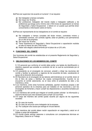 3.2 Para ser supervisor de acuerdo al numeral 1.3 se requiere:
a) Ser trabajador a tiempo completo.
b) Ser mayor de 18 años.
c) Ser profesional, trabajador del mando medio o trabajador calificado y de
preferencia que tenga como mínimo cien (100) horas de capacitación en temas
de Seguridad y Salud Ocupacional o labore en un puesto que permita tener
conocimiento o información sobre el mismo.
3.3 Para ser representante de los trabajadores en el comité se requiere:
a) Ser trabajador a tiempo completo del titular minero, contratista minero y
actividades conexas, con contrato vigente, estar en planilla y con permanencia
de un año en la empresa.
b) Ser mayor de 18 años.
c) Tener experiencia en Seguridad y Salud Ocupacional o capacitación recibida
en ella no menor de cien (100) horas.
d) Haber sido elegido colectivamente por el plazo de un (01) año.
4. FUNCIONES DEL COMITÉ
Son funciones del comité las establecidas en el presente Reglamento de Seguridad y
Salud Ocupacional.
5. OBLIGACIONES DE LOS MIEMBROS DEL COMITÉ
5.1 El personal que conforme el comité debe portar una tarjeta de identificación o
distintivo especial que acredite su condición de tal, la cual es suministrada por el
empleador.
5.2 El presidente es el encargado de convocar, presidir y dirigir las reuniones del
comité y facilitar la aplicación y vigencia de los acuerdos de éste, canalizando el
apoyo de la dirección de la empresa.
5.3 El Secretario es el encargado de las labores administrativas en el comité, tener al
día el libro de actas y distribuir las copias correspondientes. Cuando no se
encuentre el comité sesionando, es el nexo entre el presidente de éste y los
miembros y otros.
5.4 Los miembros, entre otras funciones señaladas, aportan iniciativas propias o del
personal operativo de la empresa para ser tratados en las reuniones y son los
encargados de fomentar y hacer cumplir las disposiciones o acuerdos tomados por
el comité.
5.5 Los miembros del comité que integran el comité pueden solicitar la información y
asesoría técnica que crea necesaria para cumplir con sus fines.
5.6 El cargo del miembro del comité queda vacante por alguna de los siguientes
causales:
a) En caso de muerte.
b) En caso de renuncia como trabajador de la empresa.
c) Por cualquier otra causa que extinga el vínculo laboral.
5.7 Los miembros del comité deben recibir capacitación en seguridad y salud en el
trabajo a cargo del empleador.
5.8 El comité puede solicitar asesores o consultores con competencias técnicas en
Seguridad y Salud en el Trabajo.
 