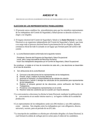 ANEXO Nº 18
PROCESO DE ELECCIÓN DE LOS REPRESENTANTES DE LOS TRABAJADORES ANTE EL COMITÉ
ELECCION DE LOS REPRESENTANTES TRABAJADORES
1. El presente anexo establece los procedimientos para que los miembros representantes
de los trabajadores del Comité de Seguridad y Salud ejerzan su derecho exclusivo a
elegir y ser elegidos.
2. El órgano electoral del Comité de Seguridad y Salud es la Junta Electoral. La Junta
Electoral es un organismo independiente del Comité de Seguridad y Salud y que tiene
a su cargo todo el proceso electoral hasta la proclamación de los elegidos, dejando
constancia oficial de todo lo actuado en un legajo que formará parte del archivo del
comité.
3. La Junta Electoral estará conformada de la siguiente manera:
Presidente: Gerente del Programa de Seguridad y Salud Ocupacional.
Vocal: Jefe o cargo equivalente de Recursos Humanos.
Vocal: Dos trabajadores designados por el Comité de Seguridad y Salud Ocupacional.
Se constituye e instala en el mes de noviembre de cada año, y las elecciones se desarrollan
en el mes de diciembre.
4. Son atribuciones de la Junta Electoral:
A. Convocar a las elecciones de los representantes de los trabajadores.
B. Presidir, dirigir y realizar el proceso electoral.
C. Autorizar la impresión y la disponibilidad de las cédulas de votación.
D. Recepcionar y admitir o denegar las solicitudes de los postulantes para representantes
de los trabajadores.
E. Realizar el cómputo general de las elecciones, previa verificación del Padrón de
Trabajadores.
F. Proclamar a los trabajadores representantes en el comité.
G. Resolver todas las cuestiones que se susciten por mayoría absoluta.
5 La convocatoria a elecciones la efectúa la Junta Electoral, mediante la publicación de
la convocatoria en un medio interno masivo y en lugares visibles de la unidad de
producción.
6 Los representantes de los trabajadores serán seis (06) titulares y seis (06) suplentes,
como máximo. Son elegidos entre los trabajadores por voto obligatorio, directo,
universal y secreto, para un período de un (01) año.
7 La inscripción de candidatos se efectúa por solicitudes dirigidas a la Junta Electoral, la
cual formará la cédula de sufragio previo sorteo para el orden de los candidatos.
 