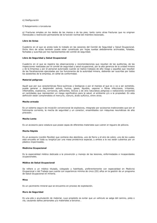 e) Desfiguración
f) Relajamiento o torceduras
g) Fracturas simples en los dedos de las manos o de los pies; tanto como otras fracturas que no originan
menoscabo o restricción permanente de la función normal del miembro lesionado.
Libro de Actas
Cuaderno en el que se anota todo lo tratado en las sesiones del Comité de Seguridad y Salud Ocupacional.
Dicho libro de actas también puede estar constituido por hojas sueltas debidamente archivadas, foliadas,
fechadas y suscritas por los representantes del comité de seguridad.
Libro de Seguridad y Salud Ocupacional
Cuaderno en el que se registra las observaciones y recomendaciones que resultan de las auditorías, de las
inspecciones realizadas por el comité de seguridad y salud ocupacional, por la alta gerencia de la unidad minera
y de la Empresa y por el personal autorizado cuando se realice trabajos de alto riesgo y aquellas que resultan
de las fiscalizaciones ejecutadas por los funcionarios de la autoridad minera, debiendo ser suscritas por todos
los asistentes de la empresa, en señal de conformidad.
Material peligroso
Aquél que por sus características físico-químicas y biológicas o por el manejo al que es o va a ser sometido,
puede generar o desprender polvos, humos, gases, líquidos, vapores o fibras infecciosos, irritantes,
inflamables, explosivos, corrosivos, asfixiantes, tóxicos o de otra naturaleza peligrosa o radiaciones ionizantes
en cantidades que representen un riesgo significativo para la salud, el ambiente y/o a la propiedad. En esta
definición están comprendidos el mercurio, cianuro, ácido sulfúrico, entre otros.
Mecha armada
Es un sistema seguro de iniciación convencional de explosivos, integrado por accesorios tradicionales que son el
fulminante corriente, la mecha de seguridad y un conector, ensamblados con máquinas neumáticas de alta
precisión.
Mecha Lenta
Es un accesorio para voladura que posee capas de diferentes materiales que cubren el reguero de pólvora.
Mecha Rápida
Es un accesorio (cordón flexible) que contiene dos alambres, uno de fierro y el otro de cobre; uno de los cuales
está envuelto en toda su longitud por una masa pirotécnica especial, y ambos a la vez están cubiertos por un
plástico impermeable.
Medicina Ocupacional
Es la especialidad médica dedicada a la prevención y manejo de las lesiones, enfermedades e incapacidades
ocupacionales.
Médico de Salud Ocupacional
Se refiere a un médico titulado, colegiado y habilitado, preferentemente con especialidad en Medicina
Ocupacional o del Trabajo que cuente con experiencia mínima de cinco (05) años en la gestión de un programa
de Salud Ocupacional en minería.
Mina
Es un yacimiento mineral que se encuentra en proceso de explotación.
Muro de Seguridad
Es una pila o acumulación de material, cuyo propósito es evitar que un vehículo se salga del camino, pista o
vía, causando daños personales y/o materiales a terceros .
 