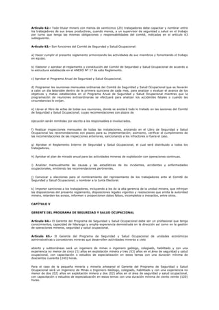 Artículo 62.- Todo titular minero con menos de veinticinco (25) trabajadores debe capacitar y nombrar entre
los trabajadores de sus áreas productivas, cuando menos, a un supervisor de seguridad y salud en el trabajo
por turno que tenga las mismas obligaciones y responsabilidades del comité, indicadas en el artículo 63
subsiguiente.
Artículo 63.- Son funciones del Comité de Seguridad y Salud Ocupacional:
a) Hacer cumplir el presente reglamento armonizando las actividades de sus miembros y fomentando el trabajo
en equipo.
b) Elaborar y aprobar el reglamento y constitución del Comité de Seguridad y Salud Ocupacional de acuerdo a
la estructura establecida en el ANEXO Nº 17 de este Reglamento.
c) Aprobar el Programa Anual de Seguridad y Salud Ocupacional.
d) Programar las reuniones mensuales ordinarias del Comité de Seguridad y Salud Ocupacional que se llevarán
a cabo un día laborable dentro de la primera quincena de cada mes, para analizar y evaluar el avance de los
objetivos y metas establecidos en el Programa Anual de Seguridad y Salud Ocupacional mientras que la
programación de reuniones extraordinarias se efectuará para analizar los accidentes fatales o cuando las
circunstancias lo exijan.
e) Llevar el libro de actas de todas sus reuniones, donde se anotará todo lo tratado en las sesiones del Comité
de Seguridad y Salud Ocupacional; cuyas recomendaciones con plazos de
ejecución serán remitidas por escrito a los responsables e involucrados.
f) Realizar inspecciones mensuales de todas las instalaciones, anotando en el Libro de Seguridad y Salud
Ocupacional las recomendaciones con plazos para su implementación; asimismo, verificar el cumplimiento de
las recomendaciones de las inspecciones anteriores, sancionando a los infractores si fuera el caso.
g) Aprobar el Reglamento Interno de Seguridad y Salud Ocupacional, el cual será distribuido a todos los
trabajadores.
h) Aprobar el plan de minado anual para las actividades mineras de explotación con operaciones continuas.
i) Analizar mensualmente las causas y las estadísticas de los incidentes, accidentes y enfermedades
ocupacionales, emitiendo las recomendaciones pertinentes.
j) Convocar a elecciones para el nombramiento del representante de los trabajadores ante el Comité de
Seguridad y Salud Ocupacional, y nombrar a la Junta Electoral.
k) Imponer sanciones a los trabajadores, incluyendo a los de la alta gerencia de la unidad minera, que infrinjan
las disposiciones del presente reglamento, disposiciones legales vigentes y resoluciones que emita la autoridad
minera, retarden los avisos, informen o proporcionen datos falsos, incompletos o inexactos, entre otros.
CAPÍTULO V
GERENTE DEL PROGRAMA DE SEGURIDAD Y SALUD OCUPACIONAL
Artículo 64.- El Gerente del Programa de Seguridad y Salud Ocupacional debe ser un profesional que tenga
conocimientos, capacidad de liderazgo y amplia experiencia demostrada en la dirección así como en la gestión
de operaciones mineras, seguridad y salud ocupacional.
Artículo 65.- El Gerente del Programa de Seguridad y Salud Ocupacional de unidades económicas
administrativas o concesiones mineras que desarrollen actividades mineras a cielo
abierto y subterráneas será un ingeniero de minas o ingeniero geólogo, colegiado, habilitado y con una
experiencia no menor de cinco (5) años en explotación minera y tres (03) años en el área de seguridad y salud
ocupacional, con capacitación o estudios de especialización en estos temas con una duración mínima de
doscientos cuarenta (240) horas.
Para el caso de la pequeña minería y minería artesanal el Gerente del Programa de Seguridad y Salud
Ocupacional será un Ingeniero de Minas o Ingeniero Geólogo, colegiado, habilitado y con una experiencia no
menor de dos (02) años en explotación minera y dos (02) años en el área de seguridad y salud ocupacional,
con capacitación o estudios de especialización en estos temas con una duración mínima de ciento veinte (120)
horas.
 