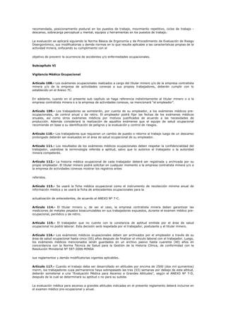 recomendada, posicionamiento postural en los puestos de trabajo, movimiento repetitivo, ciclos de trabajo -
descanso, sobrecarga perceptual y mental, equipos y herramientas en los puestos de trabajo.
La evaluación se aplicará siguiendo la Norma Básica de Ergonomía y de Procedimiento de Evaluación de Riesgo
Disergonómico, sus modificatorias y demás normas en lo que resulte aplicable a las características propias de la
actividad minera, enfocando su cumplimiento con el
objetivo de prevenir la ocurrencia de accidentes y/o enfermedades ocupacionales.
Subcapítulo VI
Vigilancia Médica Ocupacional
Artículo 108.- Los exámenes ocupacionales realizados a cargo del titular minero y/o de la empresa contratista
minera y/o de la empresa de actividades conexas a sus propios trabajadores, deberán cumplir con lo
establecido en el Anexo 7C.
En adelante, cuando en el presente sub capítulo se haga referencia indistintamente al titular minero o a la
empresa contratista minera o a la empresa de actividades conexas, se mencionará “el empleador”.
Artículo 109.- Los trabajadores se someterán, por cuenta de su empleador, a los exámenes médicos pre-
ocupacionales, de control anual y de retiro. El empleador podrá fijar las fechas de los exámenes médicos
anuales, así como otros exámenes médicos por motivos justificados de acuerdo a las necesidades de
producción. Además considerará la realización de aquellos exámenes que el equipo de salud ocupacional
recomiende en base a su identificación de peligros y la evaluación y control de riesgos.
Artículo 110.- Los trabajadores que requieran un cambio de puesto o retorno al trabajo luego de un descanso
prolongado deberán ser evaluados en el área de salud ocupacional de su empleador.
Artículo 111.- Los resultados de los exámenes médicos ocupacionales deben respetar la confidencialidad del
trabajador, usándose la terminología referida a aptitud, salvo que lo autorice el trabajador o la autoridad
minera competente.
Artículo 112.- La historia médica ocupacional de cada trabajador deberá ser registrada y archivada por su
propio empleador. El titular minero podrá solicitar en cualquier momento a la empresa contratista minera y/o a
la empresa de actividades conexas mostrar los registros antes
referidos.
Artículo 113.- Se usará la ficha médica ocupacional como el instrumento de recolección mínima anual de
información médica y se usará la ficha de antecedentes ocupacionales para la
actualización de antecedentes, de acuerdo al ANEXO Nº 7-C.
Artículo 114.- El titular minero y, de ser el caso, la empresa contratista minera deben garantizar las
mediciones de metales pesados bioacumulables en sus trabajadores expuestos, durante el examen médico pre-
ocupacional, periódico y de retiro.
Artículo 115.- El trabajador que no cuente con la constancia de aptitud emitida por el área de salud
ocupacional no podrá laborar. Esta decisión será respetada por el trabajador, postulante y el titular minero.
Artículo 116.- Los exámenes médicos ocupacionales deben ser archivados por el empleador a través de su
área de salud ocupacional hasta cinco (05) años después de finalizar el vínculo laboral con el trabajador. Luego,
los exámenes médicos mencionados serán guardados en un archivo pasivo hasta cuarenta (40) años en
concordancia con la Norma Técnica de Salud para la Gestión de la Historia Clínica, de conformidad con la
Resolución Ministerial Nº 597-2006-MINSA
sus reglamentos y demás modificatorias vigentes aplicables.
Artículo 117.- Cuando el trabajo deba ser desarrollado en altitudes por encima de 2500 (dos mil quinientos)
msnm, los trabajadores cuya permanencia haya sobrepasado las tres (03) semanas por debajo de esta altitud,
deberán someterse a una “Evaluación Médica para Ascenso a Grandes Altitudes”, según el ANEXO Nº 7-D,
después de la cual se determinará su aptitud o no para su subida.
La evaluación médica para ascenso a grandes altitudes indicadas en el presente reglamento deberá incluirse en
el examen médico pre-ocupacional y anual.
 