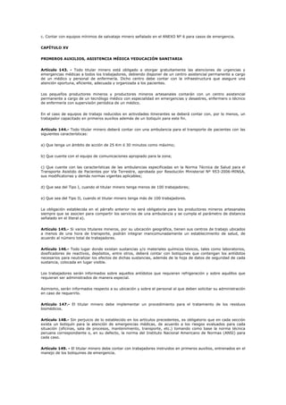 c. Contar con equipos mínimos de salvataje minero señalado en el ANEXO Nº 6 para casos de emergencia.
CAPÍTULO XV
PRIMEROS AUXILIOS, ASISTENCIA MÉDICA YEDUCACIÓN SANITARIA
Artículo 143. - Todo titular minero está obligado a otorgar gratuitamente las atenciones de urgencias y
emergencias médicas a todos los trabajadores, debiendo disponer de un centro asistencial permanente a cargo
de un médico y personal de enfermería. Dicho centro debe contar con la infraestructura que asegure una
atención oportuna, eficiente, adecuada y organizada a los pacientes.
Los pequeños productores mineros y productores mineros artesanales contarán con un centro asistencial
permanente a cargo de un tecnólogo médico con especialidad en emergencias y desastres, enfermero o técnico
de enfermería con supervisión periódica de un médico.
En el caso de equipos de trabajo reducidos en actividades itinerantes se deberá contar con, por lo menos, un
trabajador capacitado en primeros auxilios además de un botiquín para este fin.
Artículo 144.- Todo titular minero deberá contar con una ambulancia para el transporte de pacientes con las
siguientes características:
a) Que tenga un ámbito de acción de 25 Km ó 30 minutos como máximo;
b) Que cuente con el equipo de comunicaciones apropiado para la zona;
c) Que cuente con las características de las ambulancias especificadas en la Norma Técnica de Salud para el
Transporte Asistido de Pacientes por Vía Terrestre, aprobada por Resolución Ministerial Nº 953-2006-MINSA,
sus modificatorias y demás normas vigentes aplicables;
d) Que sea del Tipo I, cuando el titular minero tenga menos de 100 trabajadores;
e) Que sea del Tipo II, cuando el titular minero tenga más de 100 trabajadores.
La obligación establecida en el párrafo anterior no será obligatoria para los productores mineros artesanales
siempre que se asocien para compartir los servicios de una ambulancia y se cumpla el parámetro de distancia
señalado en el literal a).
Artículo 145.- Si varios titulares mineros, por su ubicación geográfica, tienen sus centros de trabajo ubicados
a menos de una hora de transporte, podrán integrar mancomunadamente un establecimiento de salud, de
acuerdo al número total de trabajadores.
Artículo 146.- Todo lugar donde existan sustancias y/o materiales químicos tóxicos, tales como laboratorios,
dosificadores de reactivos, depósitos, entre otros, deberá contar con botiquines que contengan los antídotos
necesarios para neutralizar los efectos de dichas sustancias, además de la hoja de datos de seguridad de cada
sustancia, colocada en lugar visible.
Los trabajadores serán informados sobre aquellos antídotos que requieran refrigeración y sobre aquéllos que
requieran ser administrados de manera especial.
Asimismo, serán informados respecto a su ubicación y sobre el personal al que deben solicitar su administración
en caso de requerirlo.
Artículo 147.- El titular minero debe implementar un procedimiento para el tratamiento de los residuos
biomédicos.
Artículo 148.- Sin perjuicio de lo establecido en los artículos precedentes, es obligatorio que en cada sección
exista un botiquín para la atención de emergencias médicas, de acuerdo a los riesgos evaluados para cada
situación (oficinas, sala de procesos, mantenimiento, transporte, etc.) tomando como base la norma técnica
peruana correspondiente o, en su defecto, la norma del Instituto Nacional Americano de Normas (ANSI) para
cada caso.
Artículo 149. - El titular minero debe contar con trabajadores instruidos en primeros auxilios, entrenados en el
manejo de los botiquines de emergencia.
 