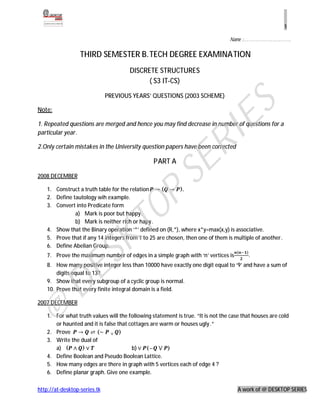1

                                                                                 Name :……………………….


                  THIRD SEMESTER B.TECH DEGREE EXAMINATION
                                       DISCRETE STRUCTURES
                                             ( S3 IT-CS)

                              PREVIOUS YEARS’ QUESTIONS (2003 SCHEME)




                                                                    ES
Note:

1. Repeated questions are merged and hence you may find decrease in number of questions for a
particular year.




                                                                  RI
2.Only certain mistakes in the University question papers have been corrected

                                                 PART A



                                                      SE
2008 DECEMBER

    1. Construct a truth table for the relation → ( → ).
                                             P
    2. Define tautology wih example.
    3. Convert into Predicate form
                                 TO
               a) Mark is poor but happy.
               b) Mark is neither rich or hapy.
    4. Show that the Binary operation ‘*’ defined on (R,*), where x*y=max(x,y) is associative.
    5. Prove that if any 14 integers from 1 to 25 are chosen, then one of them is multiple of another.
                    SK


                                                                                    (    )
    6. Define Abelian Group.
    7. Prove the maximum number of edges in a simple graph with ‘n’ vertices is              .
    8. How many positive integer less than 10000 have exactly one digit equal to ‘9’ and have a sum of
     DE




        digits equal to 13?
    9. Show that every subgroup of a cyclic group is normal.
    10. Prove that every finite integral domain is a field.

2007 DECEMBER
@




    1. For what truth values will the following statement is true. “It is not the case that houses are cold

    2. Prove → ⇌ (∼ ∨ )
       or haunted and it is false that cottages are warm or houses ugly.”



       a) ( ∧ ) ∨                       b) ∨ (~ ⋁ )
    3. Write the dual of

    4. Define Boolean and Pseudo Boolean Lattice.
    5. How many edges are there in graph with 5 vertices each of edge 4 ?
    6. Define planar graph. Give one example.

http://at-desktop-series.tk                                                          A work of @ DESKTOP SERIES
 