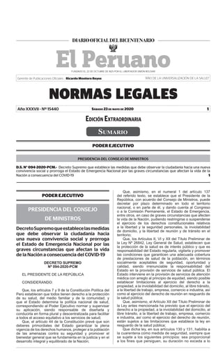 Sábado 23 de mayo de 2020
NORMAS LEGALES
1
Gerente de Publicaciones Oficiales : Ricardo Montero Reyes “AÑO DE LA UNIVERSALIZACIÓN DE LA SALUD”
Año XXXVII - Nº 15440
Sumario
PODER EJECUTIVO
PRESIDENCIA DEL CONSEJO DE MINISTROS
D.S. N° 094-2020-PCM.- Decreto Supremo que establece las medidas que debe observar la ciudadanía hacia una nueva
convivencia social y prorroga el Estado de Emergencia Nacional por las graves circunstancias que afectan la vida de la
Nación a consecuencia del COVID-19  1
Edición Extraordinaria
PODER EJECUTIVO
PRESIDENCIA DEL CONSEJO
DE MINISTROS
DecretoSupremoqueestablecelasmedidas
que debe observar la ciudadanía hacia
una nueva convivencia social y prorroga
el Estado de Emergencia Nacional por las
graves circunstancias que afectan la vida
de la Nación a consecuencia del COVID-19
DECRETO SUPREMO
Nº 094-2020-PCM
EL PRESIDENTE DE LA REPÚBLICA
CONSIDERANDO:
Que, los artículos 7 y 9 de la Constitución Política del
Perú establecen que todos tienen derecho a la protección
de su salud, del medio familiar y de la comunidad, y
que el Estado determina la política nacional de salud,
correspondiendo al Poder Ejecutivo normar y supervisar
su aplicación, siendo responsable de diseñarla y
conducirla en forma plural y descentralizada para facilitar
a todos el acceso equitativo a los servicios de salud;
Que, el artículo 44 de la Constitución prevé que son
deberes primordiales del Estado garantizar la plena
vigencia de los derechos humanos, proteger a la población
de las amenazas contra su seguridad y promover el
bienestar general que se fundamenta en la justicia y en el
desarrollo integral y equilibrado de la Nación;
Que, asimismo, en el numeral 1 del artículo 137
del referido texto, se establece que el Presidente de la
República, con acuerdo del Consejo de Ministros, puede
decretar por plazo determinado en todo el territorio
nacional, o en parte de él, y dando cuenta al Congreso
o a la Comisión Permanente, el Estado de Emergencia,
entre otros, en caso de graves circunstancias que afecten
la vida de la Nación, pudiendo restringirse o suspenderse
el ejercicio de los derechos constitucionales relativos
a la libertad y la seguridad personales, la inviolabilidad
de domicilio, y la libertad de reunión y de tránsito en el
territorio;
Que, los Artículos II, VI y XII del Título Preliminar de
la Ley Nº 26842, Ley General de Salud, establecen que
la protección de la salud es de interés público y que es
responsabilidad del Estado regularla, vigilarla y promover
las condiciones que garanticen una adecuada cobertura
de prestaciones de salud de la población, en términos
socialmente aceptables de seguridad, oportunidad y
calidad, siendo irrenunciable la responsabilidad del
Estado en la provisión de servicios de salud pública. El
Estado interviene en la provisión de servicios de atención
médica con arreglo al principio de equidad, siendo posible
establecer limitaciones al ejercicio del derecho a la
propiedad, a la inviolabilidad del domicilio, al libre tránsito,
a la libertad de trabajo, empresa, comercio e industria, así
como al ejercicio del derecho de reunión en resguardo de
la salud pública;
Que, asimismo, el Artículo XII del Título Preliminar de
la Ley antes mencionada ha previsto que el ejercicio del
derecho a la propiedad, a la inviolabilidad del domicilio, al
libre tránsito, a la libertad de trabajo, empresa, comercio
e industria, así como el ejercicio del derecho de reunión,
están sujetos a las limitaciones que establece la ley en
resguardo de la salud pública;
Que dicha ley, en sus artículos 130 y 131, habilita a
la cuarentena como medida de seguridad, siempre que
se sujete a los siguientes principios: sea proporcional
a los fines que persiguen, su duración no exceda a lo
Firmado Digitalmente por:
EMPRESA PERUANA DE SERVICIOS
EDITORIALES S.A. - EDITORA PERU
Fecha: 23/05/2020 14:36:25
 