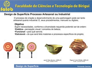 Design de Superfície Fernanda Cancian
O processo de criação e desenvolvimento de uma padronagem pode ser tanto
artesanal quanto industrial. E, seus procedimentos, manuais ou digitais;
Design de Superfície Processo Artesanal ou Industrial
Objetivo
Suprir necessidades, conforme a diversidade requerida podendo ser de ordem:
•Estética - percepção visual / conceitos de beleza;
•Funcional – para quê servirá;
•Estrutural – do que será feito materiais e processos específicos do projeto;
 