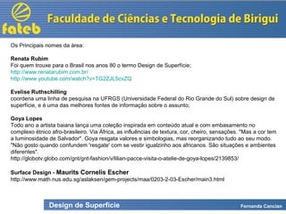 Design de Superfície Fernanda Cancian
Os Principais nomes da área:
Renata Rubim
Foi quem trouxe para o Brasil nos anos 80 o termo Design de Superfície;
http://www.renatarubim.com.br/
http://www.youtube.com/watch?v=TG2ZJL5cvZQ
Evelise Ruthschilling
coordena uma linha de pesquisa na UFRGS (Universidade Federal do Rio Grande do Sul) sobre design de
superfície, e é uma das melhores fontes de informação sobre o assunto;
Goya Lopes
Todo ano a artista baiana lança uma coleção inspirada em conteúdo atual e com embasamento no
complexo étnico afro-brasileiro. Via África, as influências de textura, cor, cheiro, sensações. "Mas a cor tem
a luminosidade de Salvador". Goya resgata valores e simbologias, mas reorganizando tudo ao seu modo.
"Não gosto quando confundem 'resgate' com se vestir igualzinho aos africanos. São situações e ambientes
diferentes".
http://globotv.globo.com/gnt/gnt-fashion/v/lilian-pacce-visita-o-atelie-de-goya-lopes/2139853/
Surface Design - Maurits Cornelis Escher
http://www.math.nus.edu.sg/aslaksen/gem-projects/maa/0203-2-03-Escher/main3.html
 