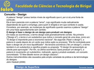 Design de Superfície Fernanda Cancian
A palavra "design" possui tantos níveis de significado que é, por si só,uma fonte de
confusão.
Ela é bem parecida com a palavra "amor", cujo significado muda radicalmente
dependendo de quem a emprega, para quem é dirigida e em que contexto é usada.
Considere, por exemplo, as mudanças de significado quando usamos a palavra "design“
em uma frase aparentemente sem sentido:
O design é fazer o design de um design para produzir um designo
Em todas as ocorrências, o termo design está gramaticalmente correto. Na primeira
("Design é"), o termo é um substantivo que indica o conceito geral de uma área, como em:
"O design é importante para a economia nacional". Na segunda ("fazer o design"), a
palavra é usada depois de um verbo que indica ação ou processo: "Ela foi contratada para
fazer o design de um novo liquidificador". Na terceira ocorrência ("de um design"), o termo
também é um substantivo e significa projeto ou proposta: "O design foi apresentado ao
cliente para aprovação". Por fim, na última ocorrência ("para produzir um design"), a
palavra é novamente um substantivo, indicando, agora,o produto acabado, um conceito
concretizado: "O New Beetle revive um design clássico".
Outros mal-entendidos são causados pela ampla variedade da prática e da terminologia
do designo.
John Heskett (2008)
Conceito - Design
 