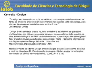 Design de Superfície Fernanda Cancian
“O design, em sua essência, pode ser definido como a capacidade humana de dar
forma ao ambiente em que vivemos de maneira nunca antes vista na natureza, para
atender às nossas necessidades e dar sentido à vida.”
John Heskett (2008)
“Design é uma atividade criativa no, qual o objetivo é estabelecer as qualidades
multifacetadas dos objetos, processos, serviços, compreendendo todo seu ciclo de
vida. Portanto design é um fator central de inventiva humanização das tecnologias e
fator crucial de mudanças culturais e econômicas.” ICSID – Conselho Internacional
das Organizações de Design Industrial. disponível em
http://www.icsid.org/about/about/articles31.htm
No Brasil “Adota-se o termo Design em substituição à expressão desenho industrial
a partir da década de 70. Esta transição teve como objetivo ampliar os horizontes
conceituais do campo de conhecimento.” (Cara, 2010, p. 70)
Conceito - Design
 