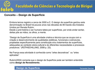 Design de Superfície Fernanda Cancian
Embora temos registro a cerca de 3000 a.C. O design de superfície ganhou esta
denominação no Brasil há poucos anos nas décadas de 80 trazido dos Estados
Unidos por Renata Rubim.
Desde a pré-história o ser humano tateia por superfícies, por onde andar sentar,
deitas põe as mãos, os olhos, a mente.
“Design de Superfície é uma atividade criativa e técnica que se ocupa com a
criação e desenvolvimento de qualidades estéticas, funcionais e estruturais,
projetadas especificamente para constituição e/ou tratamentos de superfícies,
adequadas ao contexto sócio-cultural e às diferentes necessidades e processos
produtivos.” (RÜTHSCHILLING, 2008 p. 23).
Na França essa atividade é conhecida como “artes decorativas” ou “artes
aplicadas”
Rubim(2004) comenta que o design de Superfície pode ser também entendido
como design de Revestimento.
Conceito – Design de Superfície
 