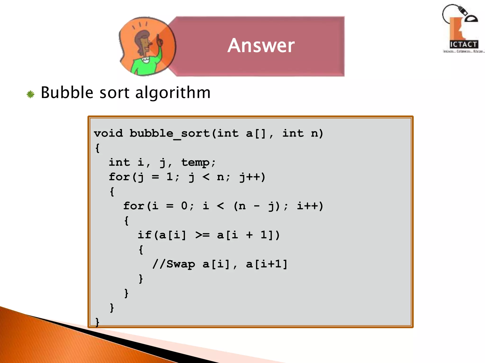 Bubble sort algorithm
Answer
void bubble_sort(int a[], int n)
{
int i, j, temp;
for(j = 1; j < n; j++)
{
for(i = 0; i < (n - j); i++)
{
if(a[i] >= a[i + 1])
{
//Swap a[i], a[i+1]
}
}
}
}
 