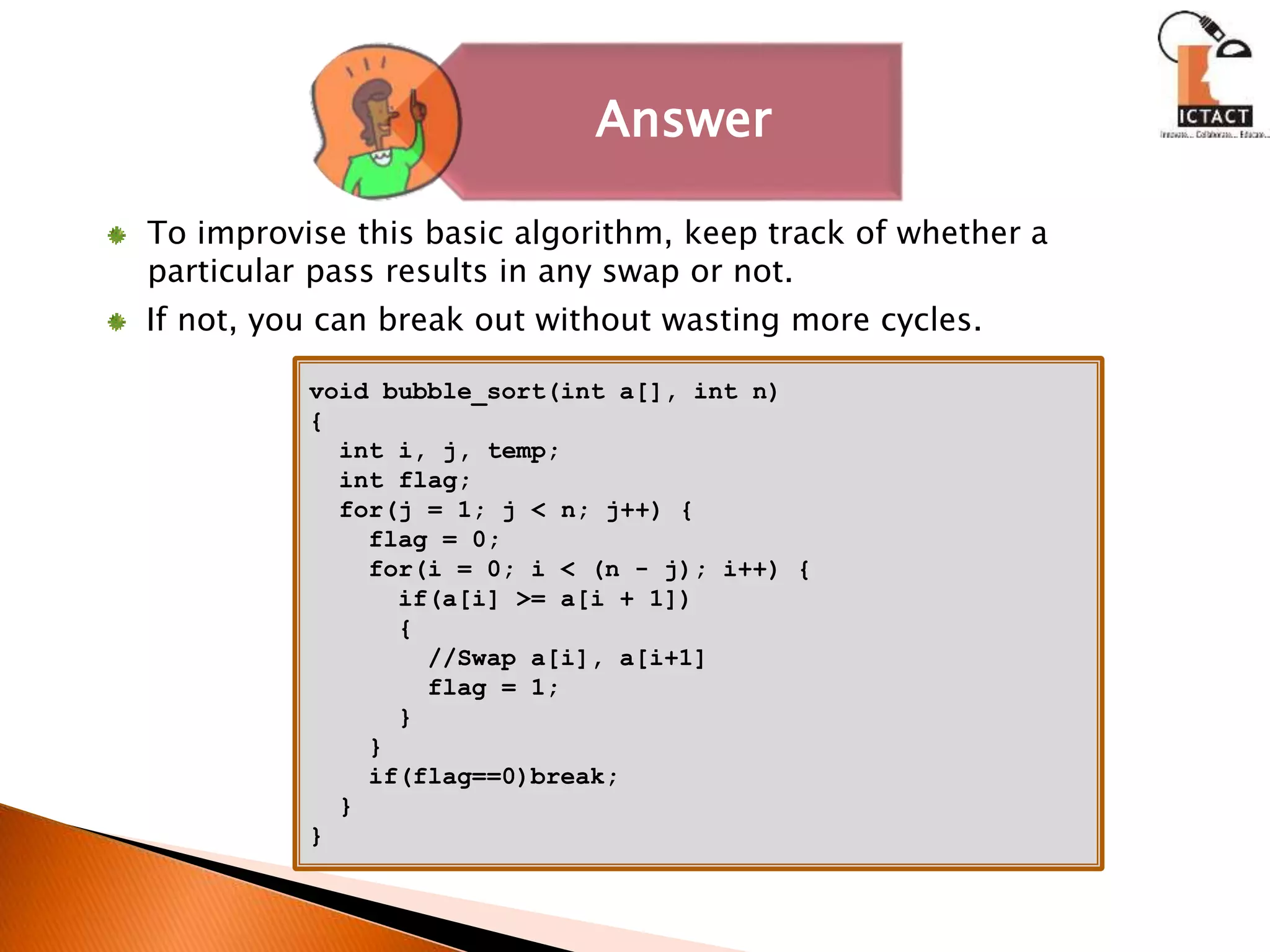 void bubble_sort(int a[], int n)
{
int i, j, temp;
int flag;
for(j = 1; j < n; j++) {
flag = 0;
for(i = 0; i < (n - j); i++) {
if(a[i] >= a[i + 1])
{
//Swap a[i], a[i+1]
flag = 1;
}
}
if(flag==0)break;
}
}
To improvise this basic algorithm, keep track of whether a
particular pass results in any swap or not.
If not, you can break out without wasting more cycles.
Answer
 