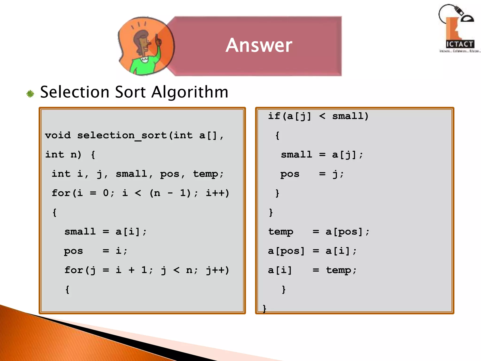 Selection Sort Algorithm
void selection_sort(int a[],
int n) {
int i, j, small, pos, temp;
for(i = 0; i < (n - 1); i++)
{
small = a[i];
pos = i;
for(j = i + 1; j < n; j++)
{
if(a[j] < small)
{
small = a[j];
pos = j;
}
}
temp = a[pos];
a[pos] = a[i];
a[i] = temp;
}
}
Answer
 