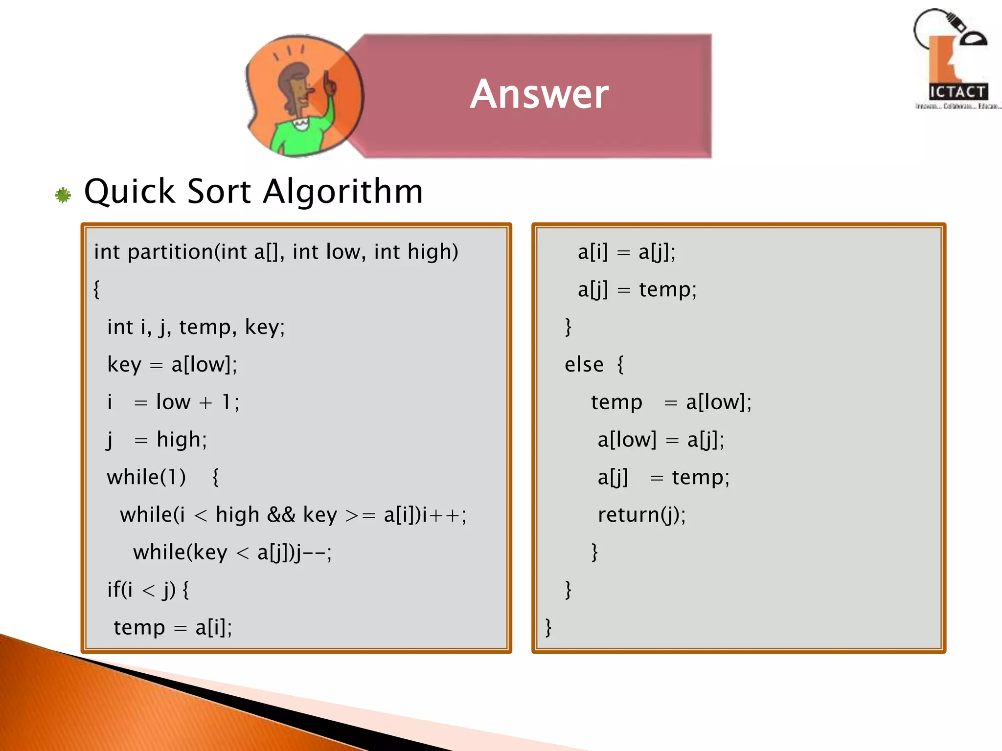 Quick Sort Algorithm
int partition(int a[], int low, int high)
{
int i, j, temp, key;
key = a[low];
i = low + 1;
j = high;
while(1) {
while(i < high && key >= a[i])i++;
while(key < a[j])j--;
if(i < j) {
temp = a[i];
a[i] = a[j];
a[j] = temp;
}
else {
temp = a[low];
a[low] = a[j];
a[j] = temp;
return(j);
}
}
}
Answer
 