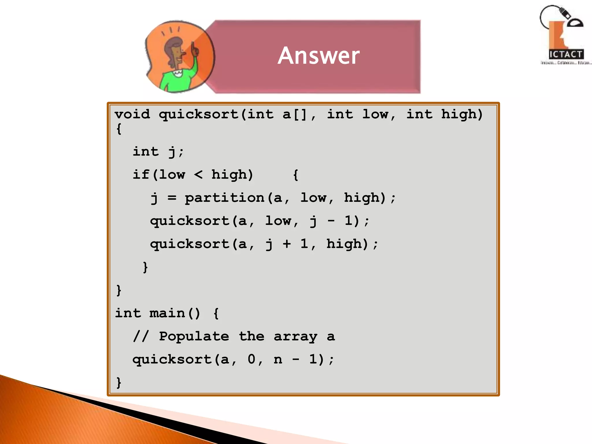 Answer
void quicksort(int a[], int low, int high)
{
int j;
if(low < high) {
j = partition(a, low, high);
quicksort(a, low, j - 1);
quicksort(a, j + 1, high);
}
}
int main() {
// Populate the array a
quicksort(a, 0, n - 1);
}
 