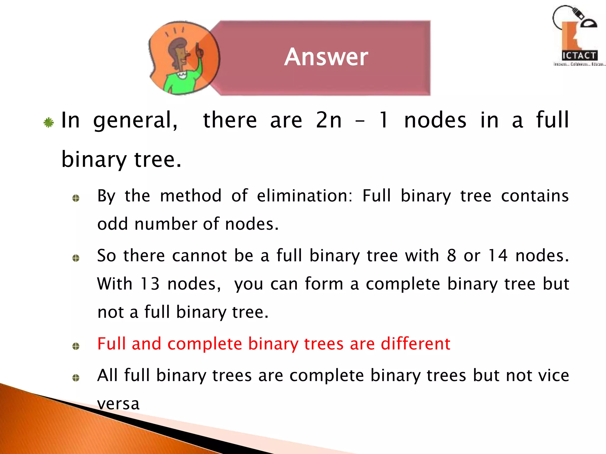 In general, there are 2n – 1 nodes in a full
binary tree.
By the method of elimination: Full binary tree contains
odd number of nodes.
So there cannot be a full binary tree with 8 or 14 nodes.
With 13 nodes, you can form a complete binary tree but
not a full binary tree.
Full and complete binary trees are different
All full binary trees are complete binary trees but not vice
versa
Answer
 
