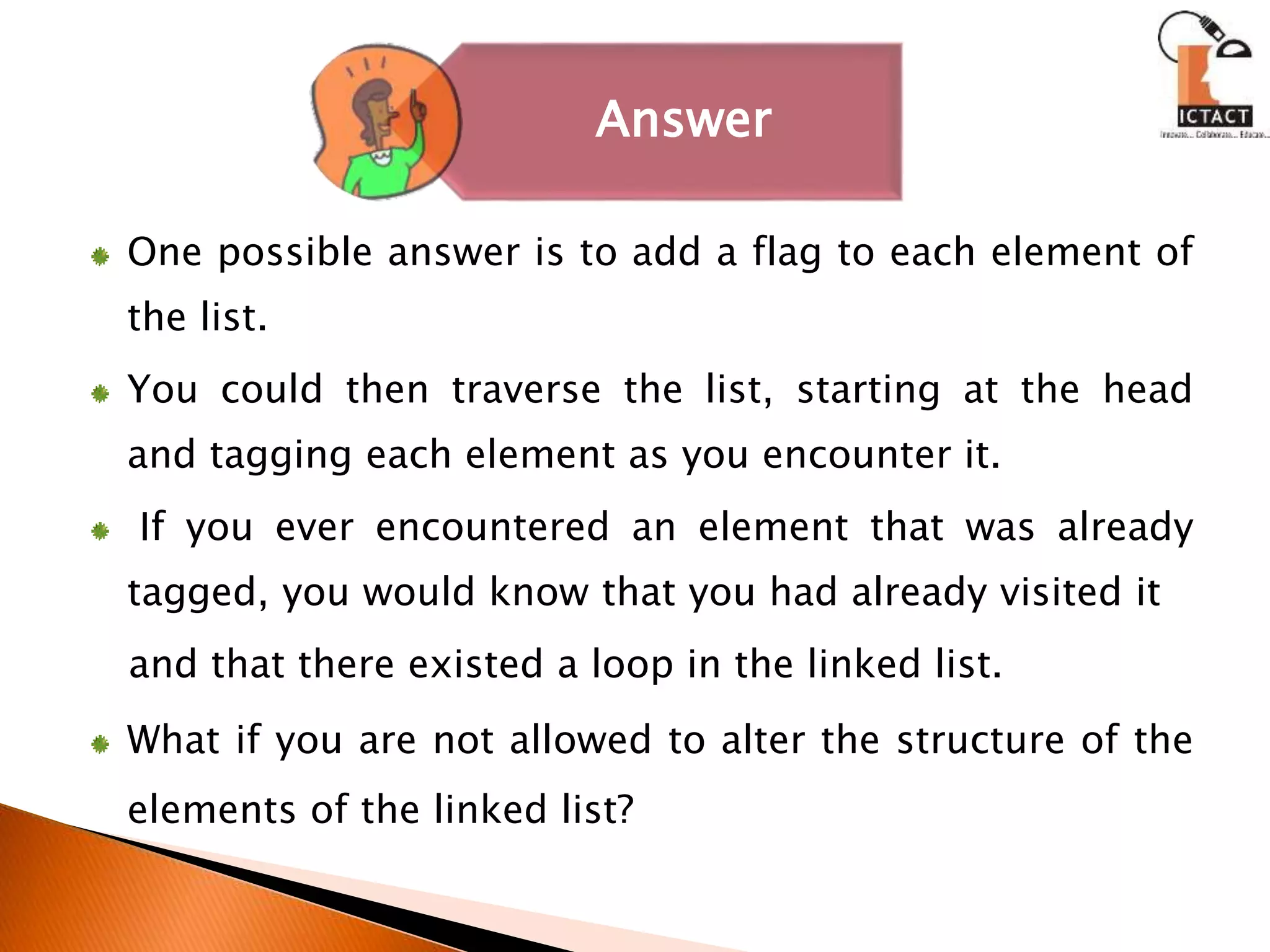 One possible answer is to add a flag to each element of
the list.
You could then traverse the list, starting at the head
and tagging each element as you encounter it.
If you ever encountered an element that was already
tagged, you would know that you had already visited it
and that there existed a loop in the linked list.
What if you are not allowed to alter the structure of the
elements of the linked list?
Answer
 