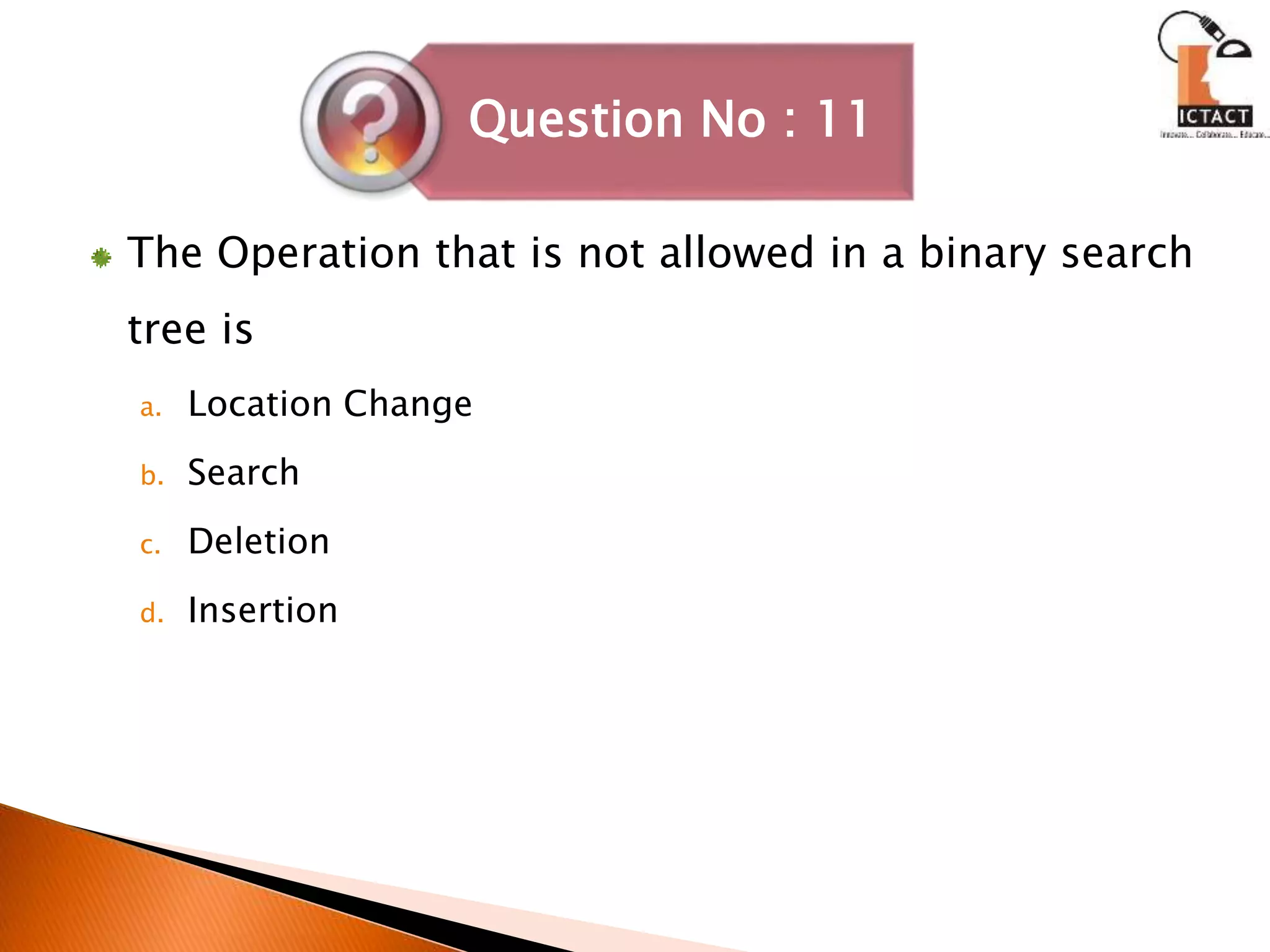 The Operation that is not allowed in a binary search
tree is
a. Location Change
b. Search
c. Deletion
d. Insertion
Question No : 11
 