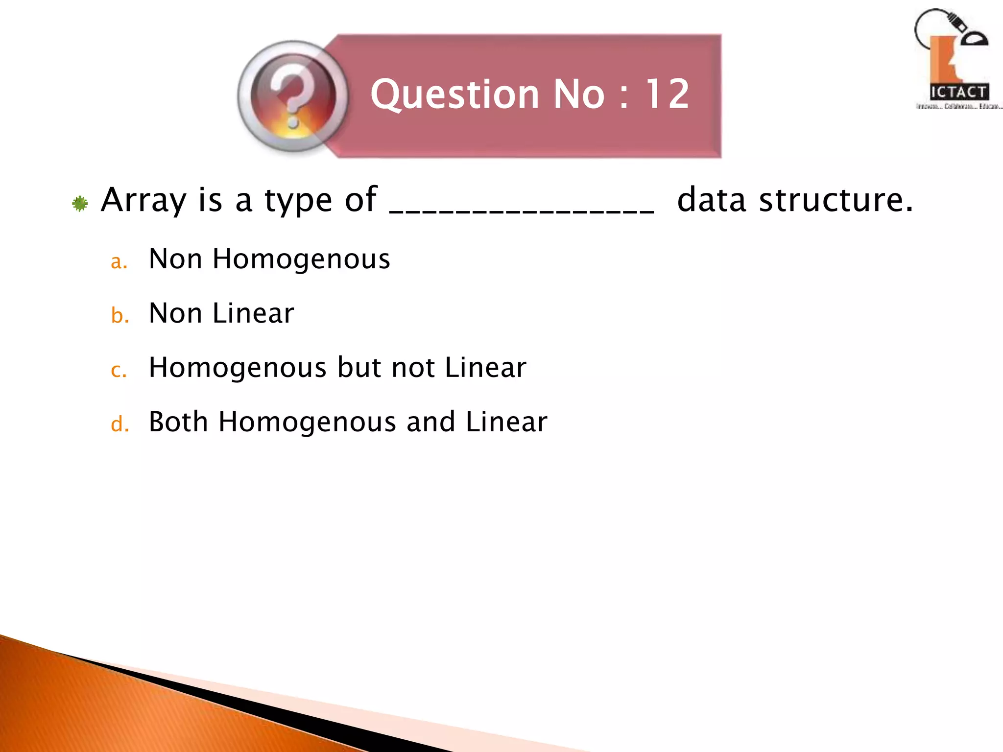 Array is a type of ________________ data structure.
a. Non Homogenous
b. Non Linear
c. Homogenous but not Linear
d. Both Homogenous and Linear
Question No : 12
 