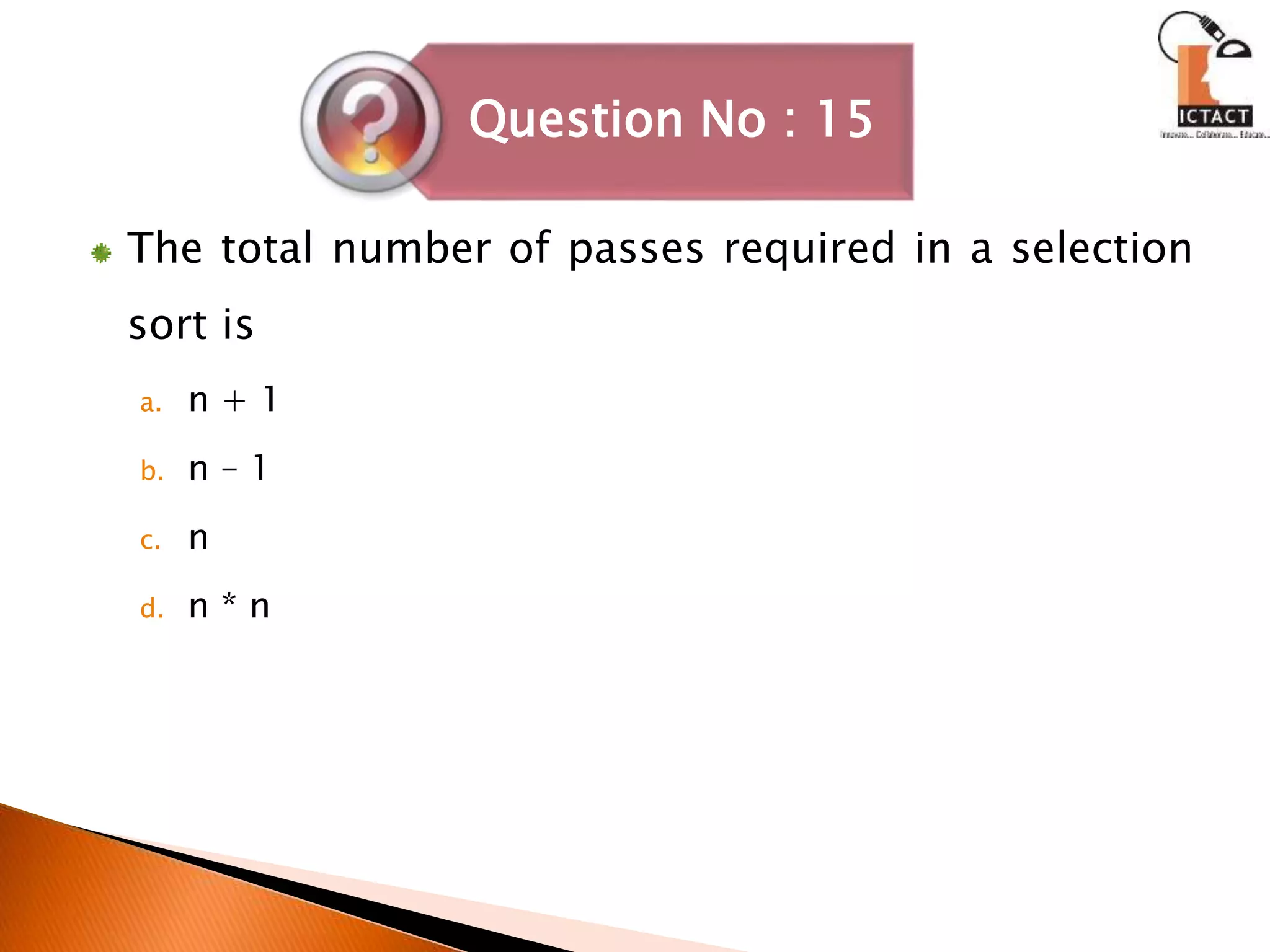 The total number of passes required in a selection
sort is
a. n + 1
b. n – 1
c. n
d. n * n
Question No : 15
 