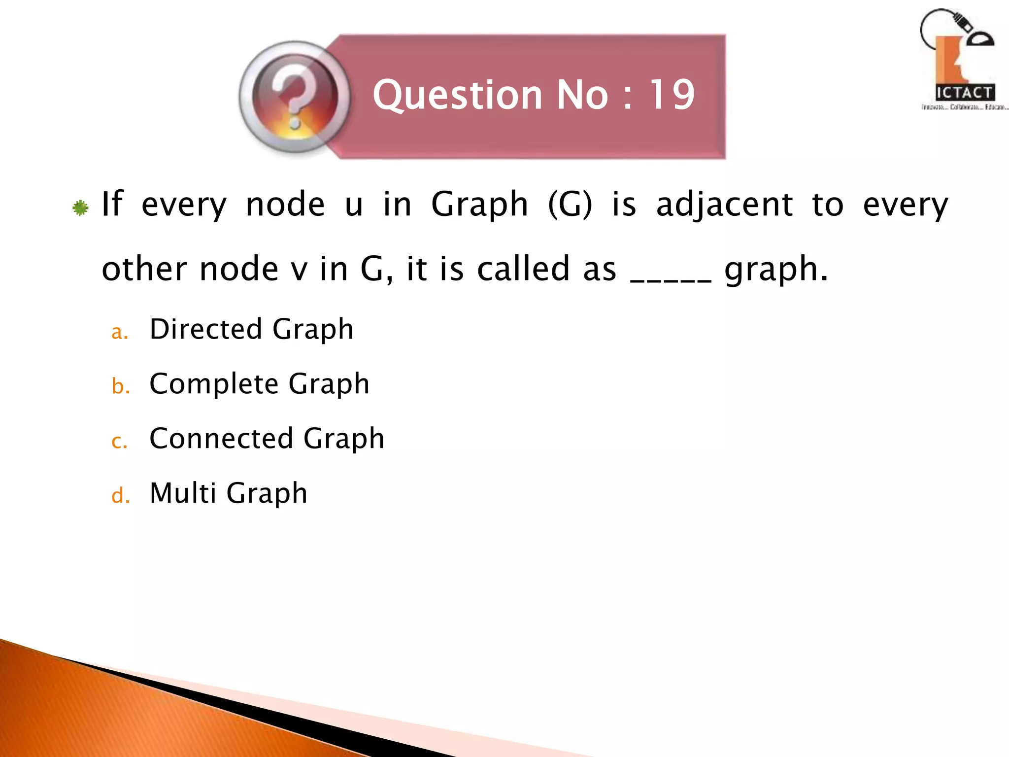 If every node u in Graph (G) is adjacent to every
other node v in G, it is called as _____ graph.
a. Directed Graph
b. Complete Graph
c. Connected Graph
d. Multi Graph
Question No : 19
 