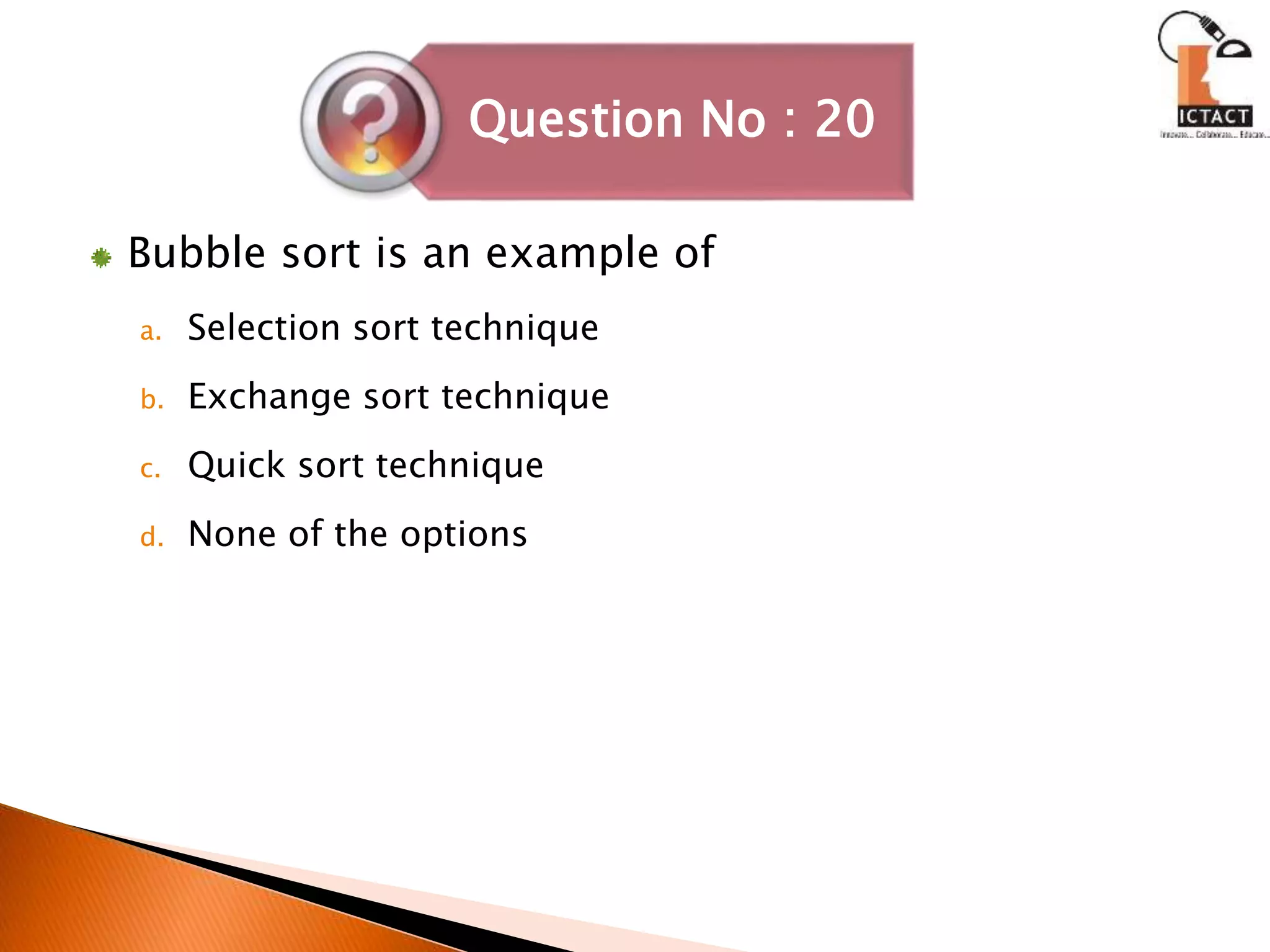 Bubble sort is an example of
a. Selection sort technique
b. Exchange sort technique
c. Quick sort technique
d. None of the options
Question No : 20
 