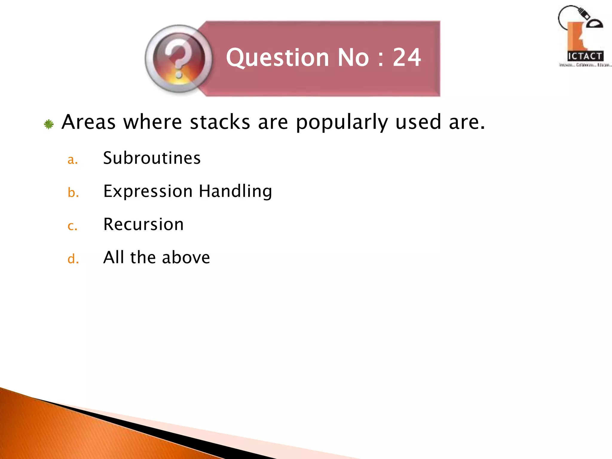 Areas where stacks are popularly used are.
a. Subroutines
b. Expression Handling
c. Recursion
d. All the above
Question No : 24
 
