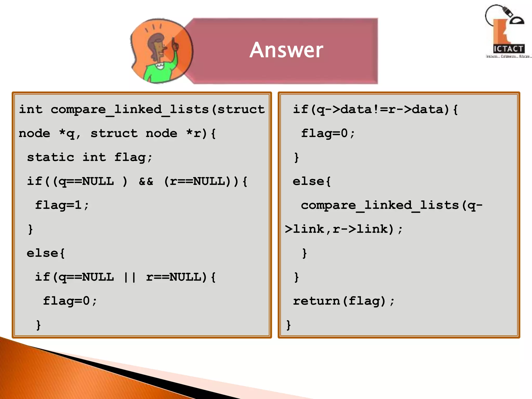 int compare_linked_lists(struct
node *q, struct node *r){
static int flag;
if((q==NULL ) && (r==NULL)){
flag=1;
}
else{
if(q==NULL || r==NULL){
flag=0;
}
if(q->data!=r->data){
flag=0;
}
else{
compare_linked_lists(q-
>link,r->link);
}
}
return(flag);
}
Answer
 
