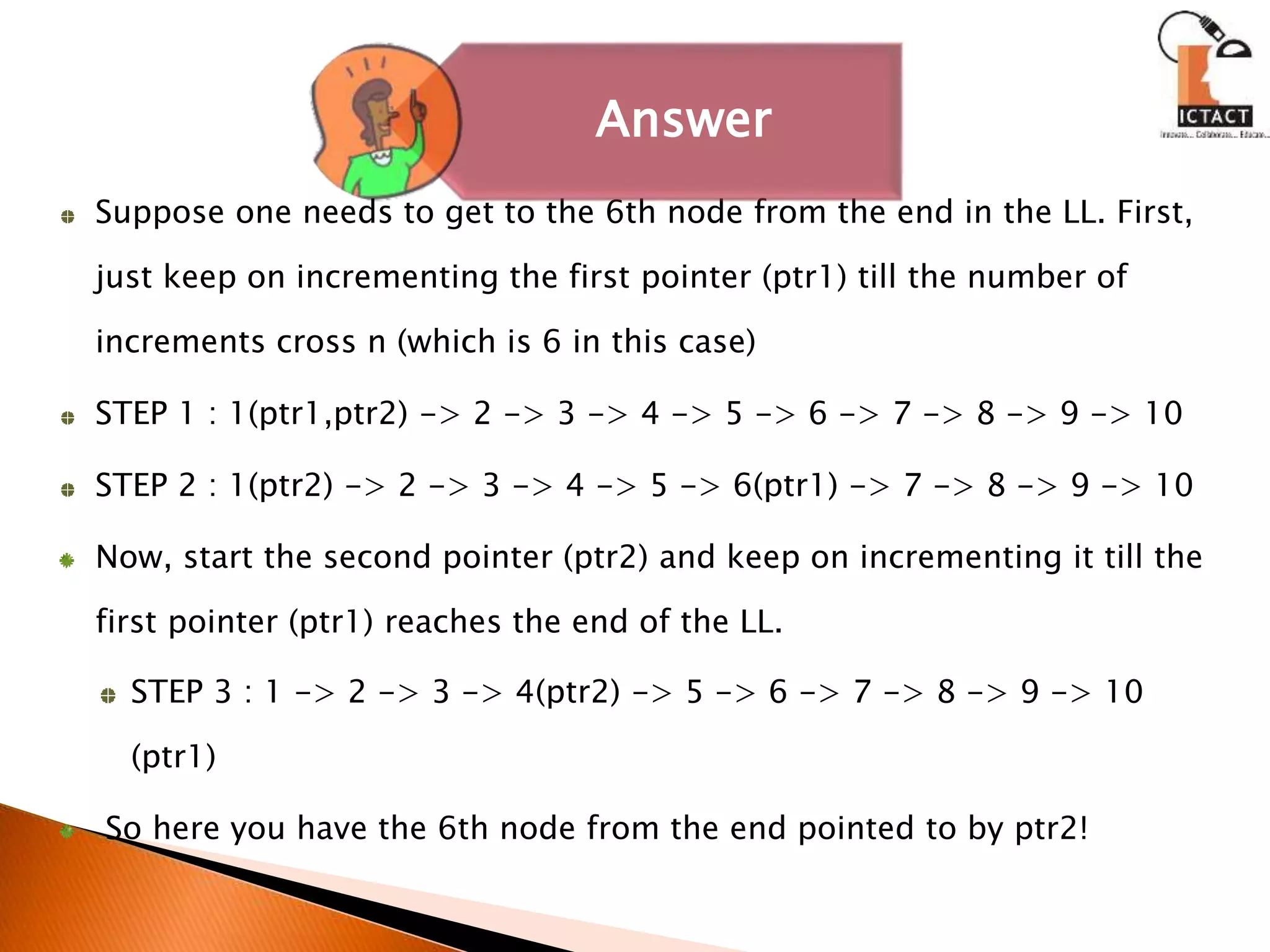 Suppose one needs to get to the 6th node from the end in the LL. First,
just keep on incrementing the first pointer (ptr1) till the number of
increments cross n (which is 6 in this case)
STEP 1 : 1(ptr1,ptr2) -> 2 -> 3 -> 4 -> 5 -> 6 -> 7 -> 8 -> 9 -> 10
STEP 2 : 1(ptr2) -> 2 -> 3 -> 4 -> 5 -> 6(ptr1) -> 7 -> 8 -> 9 -> 10
Now, start the second pointer (ptr2) and keep on incrementing it till the
first pointer (ptr1) reaches the end of the LL.
STEP 3 : 1 -> 2 -> 3 -> 4(ptr2) -> 5 -> 6 -> 7 -> 8 -> 9 -> 10
(ptr1)
So here you have the 6th node from the end pointed to by ptr2!
Answer
 