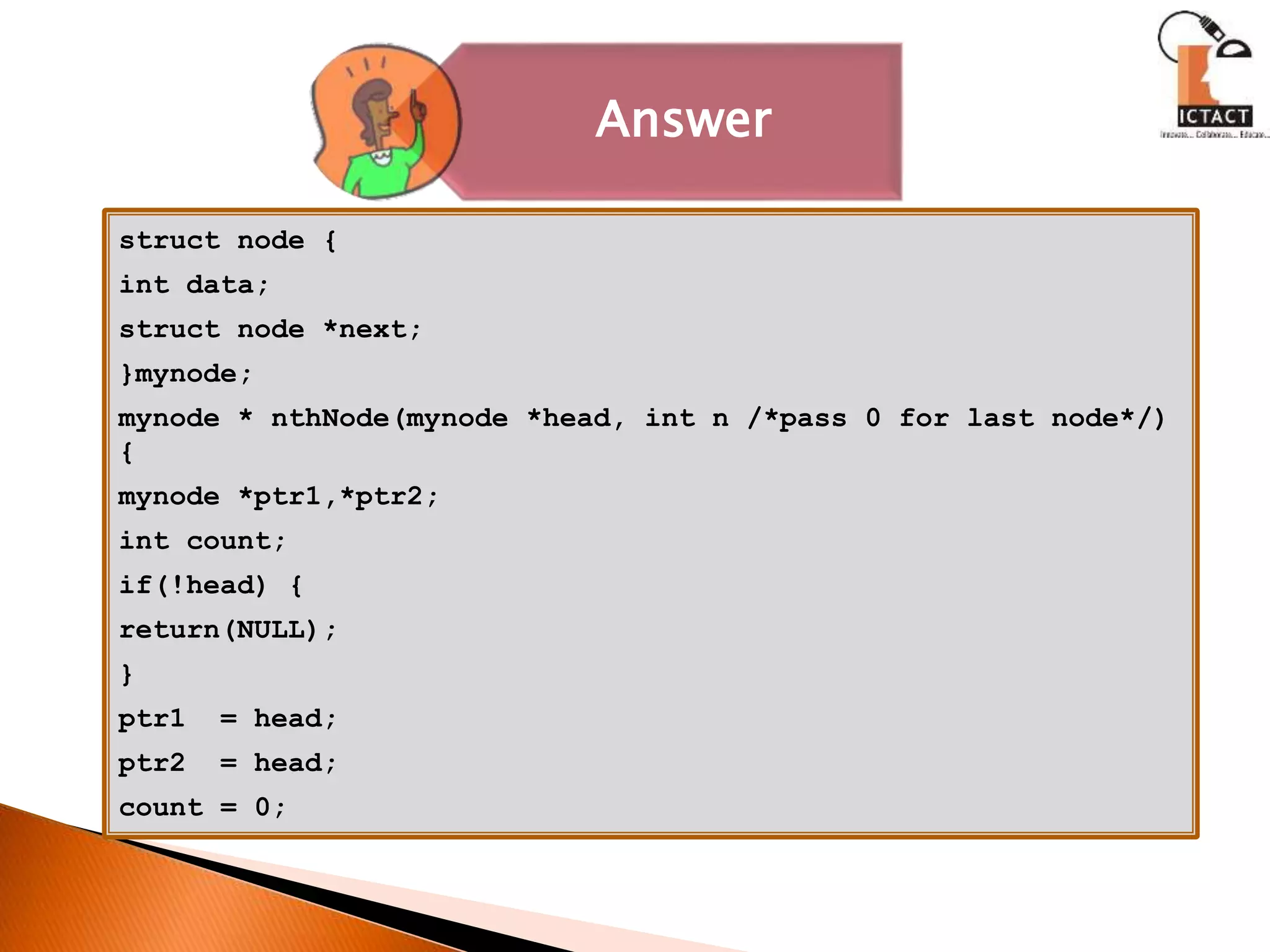 struct node {
int data;
struct node *next;
}mynode;
mynode * nthNode(mynode *head, int n /*pass 0 for last node*/)
{
mynode *ptr1,*ptr2;
int count;
if(!head) {
return(NULL);
}
ptr1 = head;
ptr2 = head;
count = 0;
Answer
 
