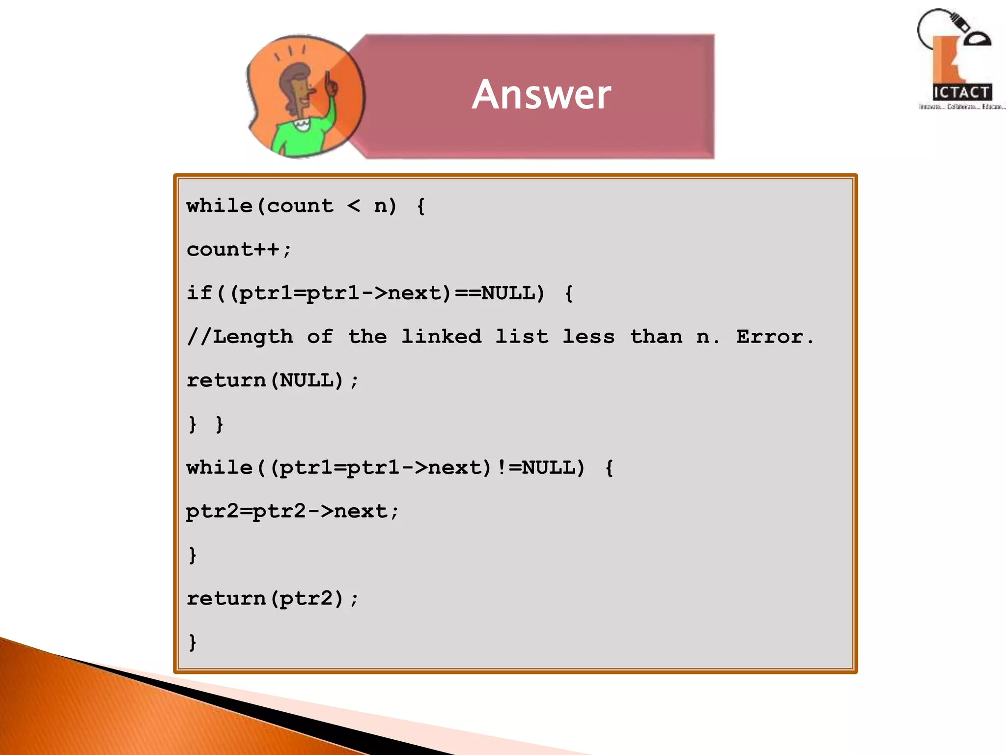while(count < n) {
count++;
if((ptr1=ptr1->next)==NULL) {
//Length of the linked list less than n. Error.
return(NULL);
} }
while((ptr1=ptr1->next)!=NULL) {
ptr2=ptr2->next;
}
return(ptr2);
}
Answer
 