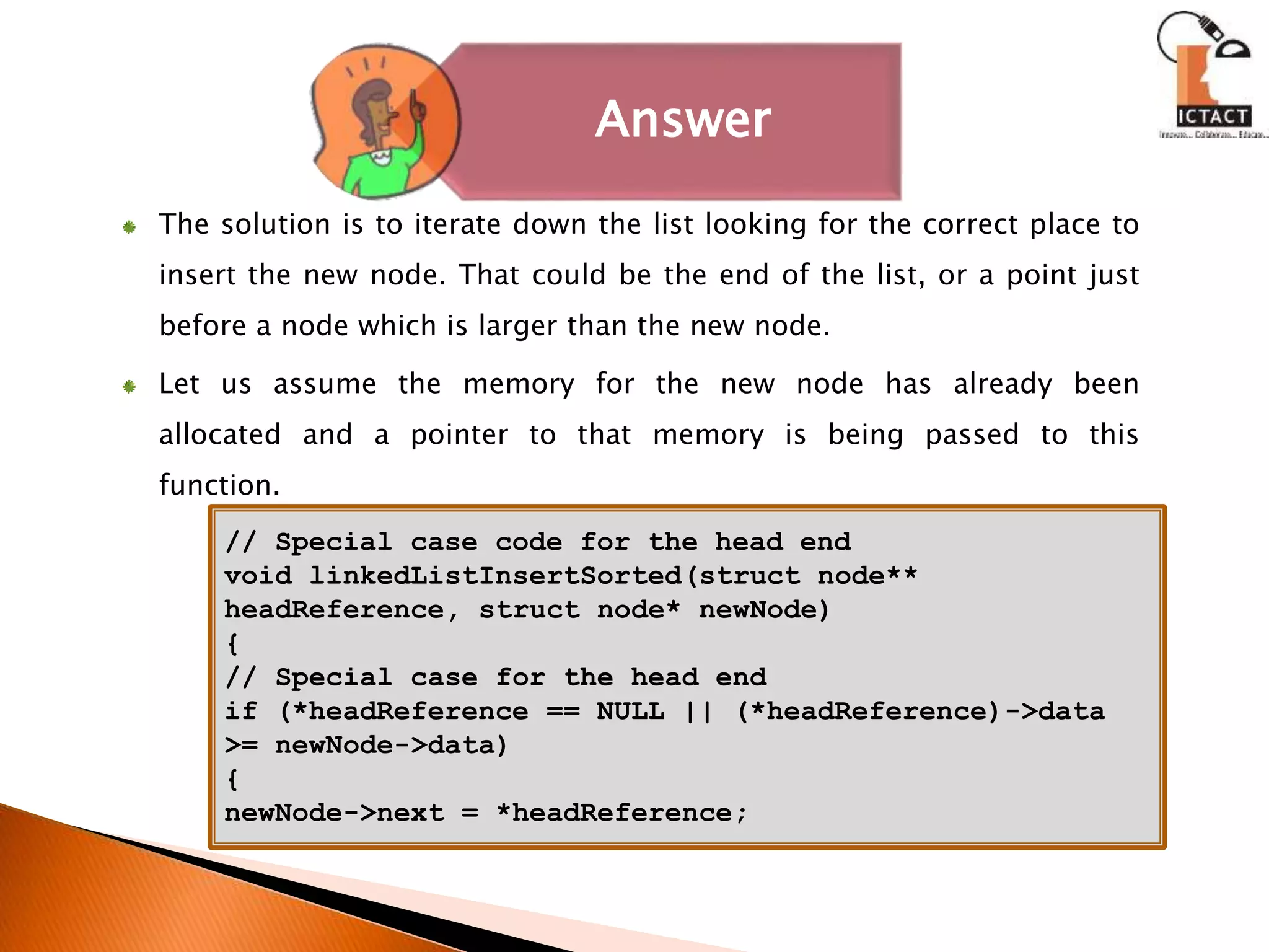 Answer
// Special case code for the head end
void linkedListInsertSorted(struct node**
headReference, struct node* newNode)
{
// Special case for the head end
if (*headReference == NULL || (*headReference)->data
>= newNode->data)
{
newNode->next = *headReference;
The solution is to iterate down the list looking for the correct place to
insert the new node. That could be the end of the list, or a point just
before a node which is larger than the new node.
Let us assume the memory for the new node has already been
allocated and a pointer to that memory is being passed to this
function.
 