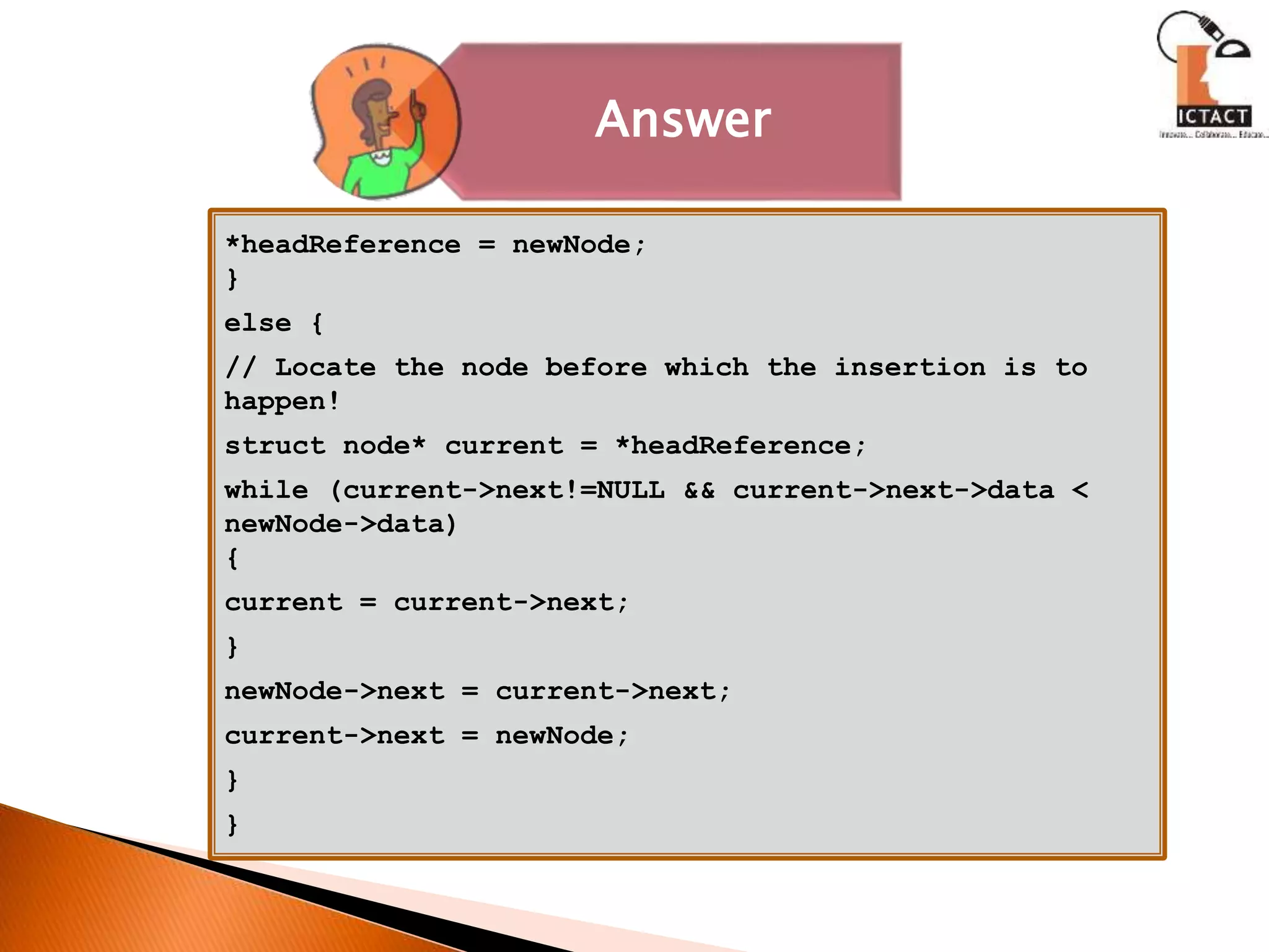 Answer
*headReference = newNode;
}
else {
// Locate the node before which the insertion is to
happen!
struct node* current = *headReference;
while (current->next!=NULL && current->next->data <
newNode->data)
{
current = current->next;
}
newNode->next = current->next;
current->next = newNode;
}
}
 