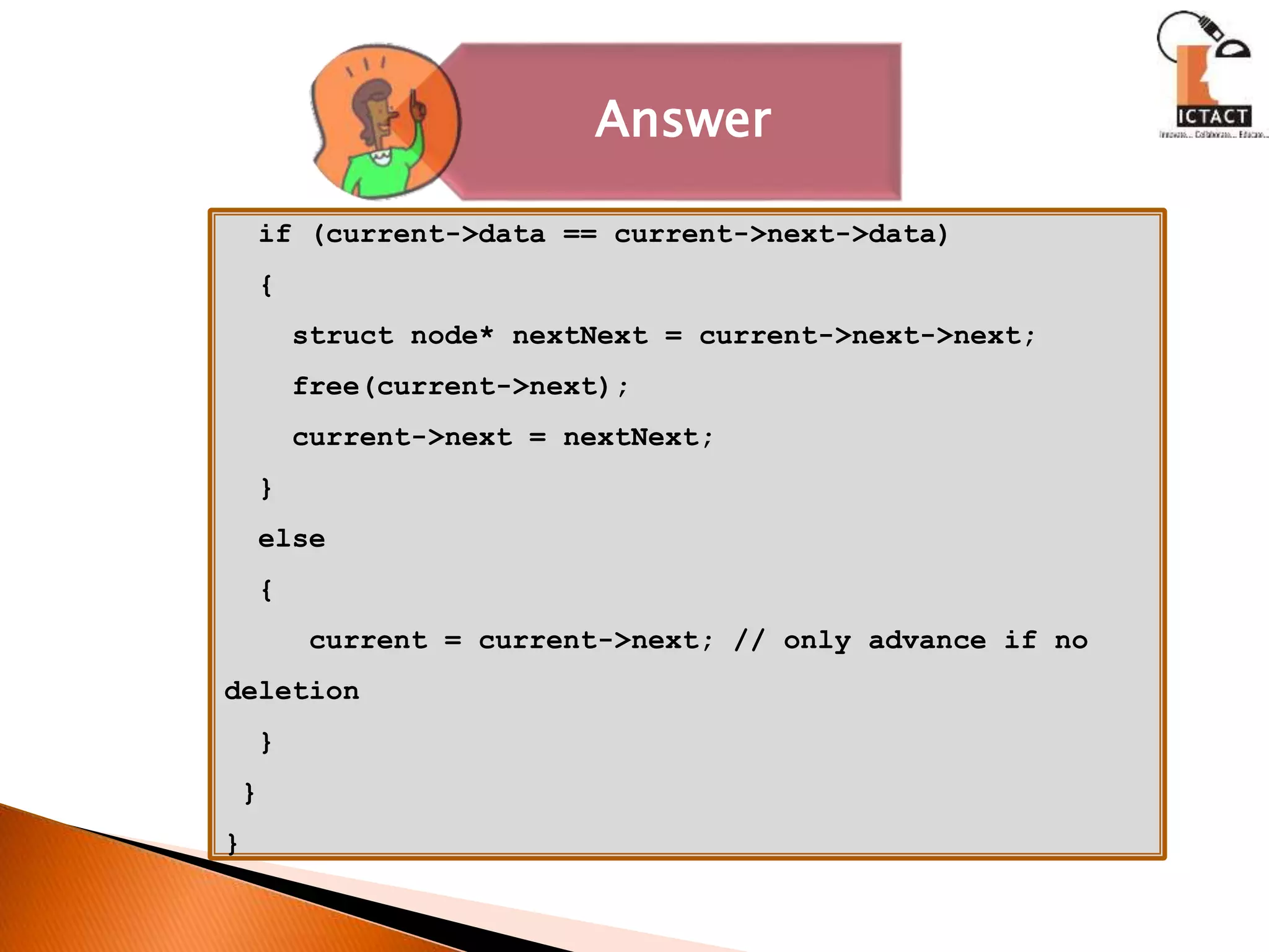 Answer
if (current->data == current->next->data)
{
struct node* nextNext = current->next->next;
free(current->next);
current->next = nextNext;
}
else
{
current = current->next; // only advance if no
deletion
}
}
}
 