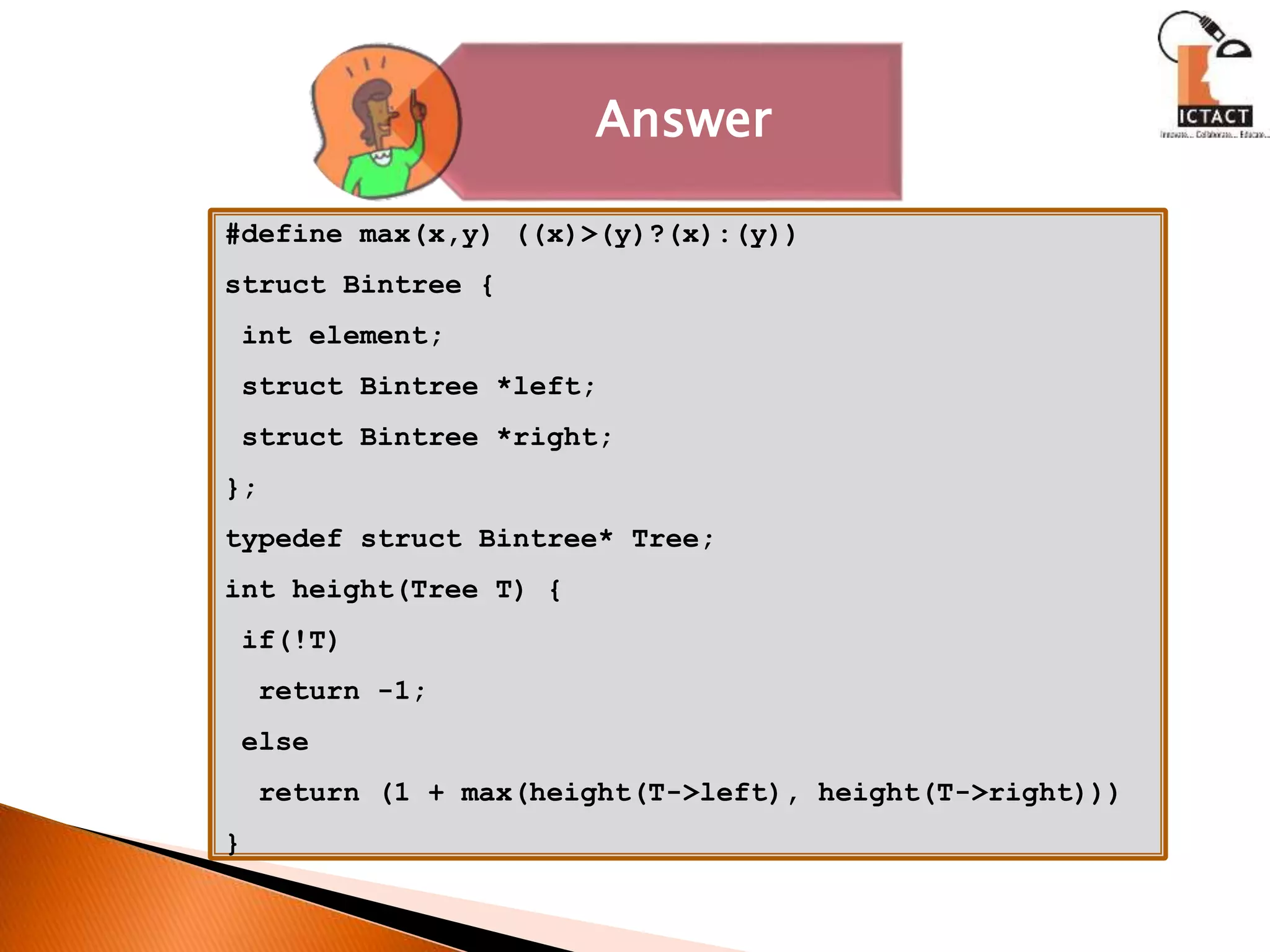 Answer
#define max(x,y) ((x)>(y)?(x):(y))
struct Bintree {
int element;
struct Bintree *left;
struct Bintree *right;
};
typedef struct Bintree* Tree;
int height(Tree T) {
if(!T)
return -1;
else
return (1 + max(height(T->left), height(T->right)))
}
 