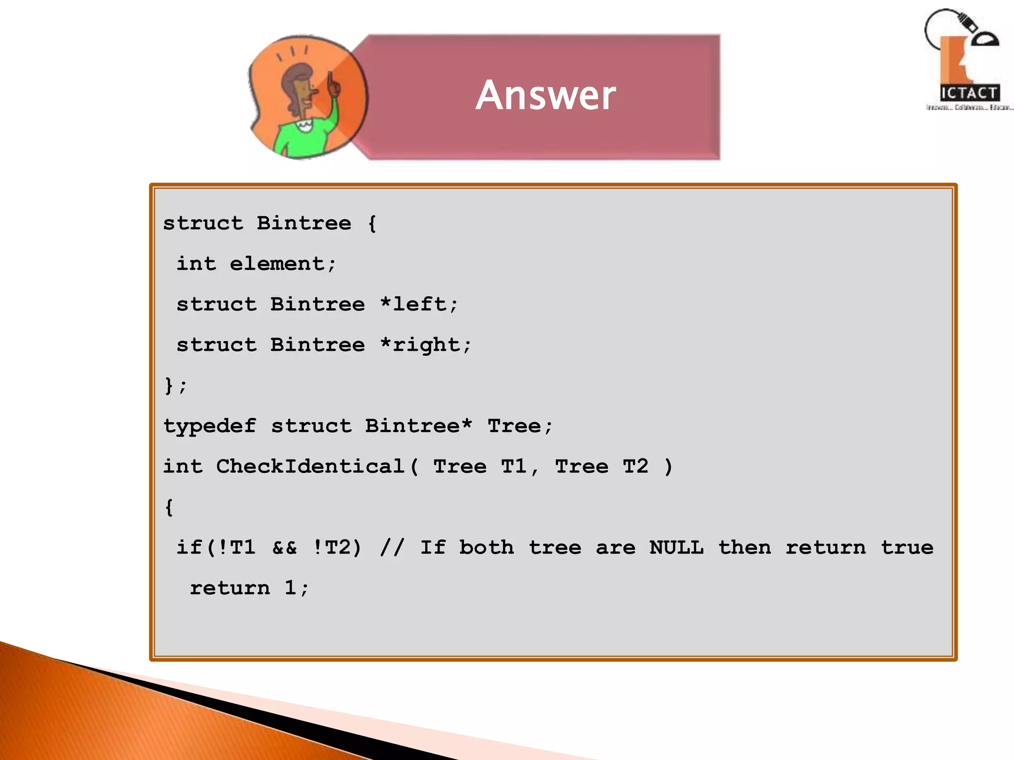 Answer
struct Bintree {
int element;
struct Bintree *left;
struct Bintree *right;
};
typedef struct Bintree* Tree;
int CheckIdentical( Tree T1, Tree T2 )
{
if(!T1 && !T2) // If both tree are NULL then return true
return 1;
 