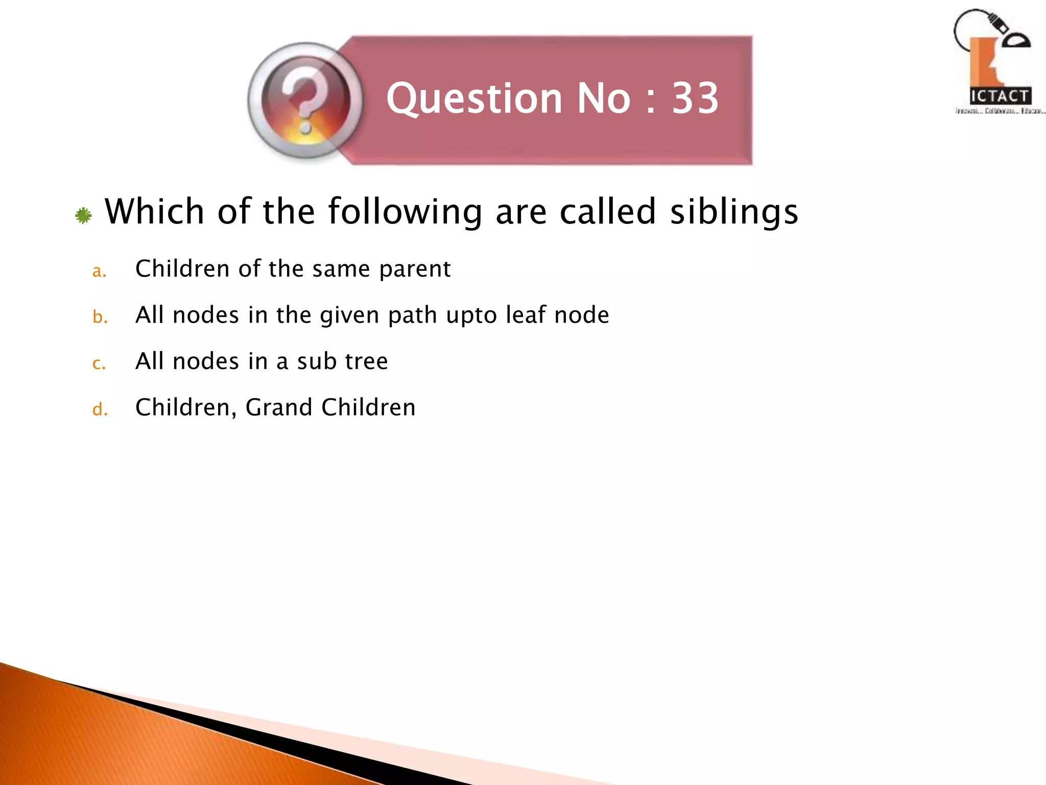 Which of the following are called siblings
a. Children of the same parent
b. All nodes in the given path upto leaf node
c. All nodes in a sub tree
d. Children, Grand Children
Question No : 33
 