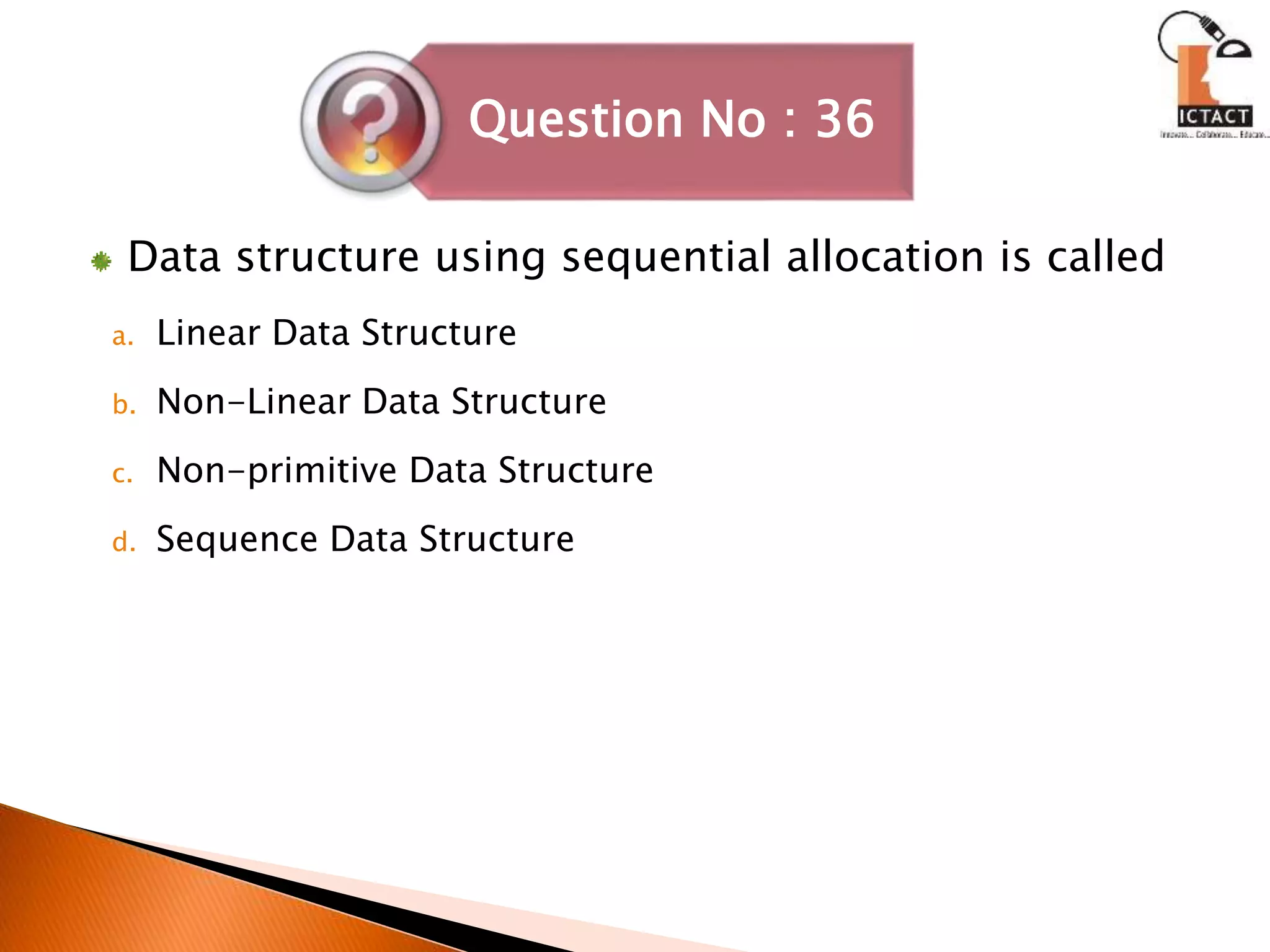 Data structure using sequential allocation is called
a. Linear Data Structure
b. Non-Linear Data Structure
c. Non-primitive Data Structure
d. Sequence Data Structure
Question No : 36
 