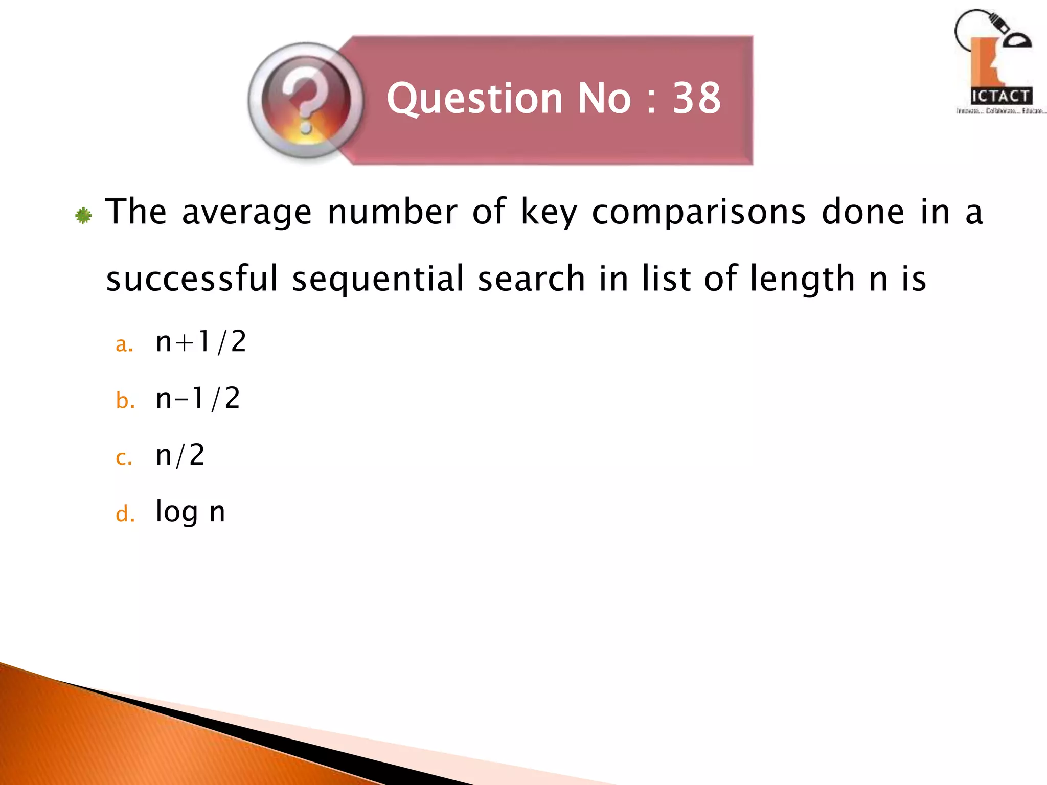 The average number of key comparisons done in a
successful sequential search in list of length n is
a. n+1/2
b. n-1/2
c. n/2
d. log n
Question No : 38
 