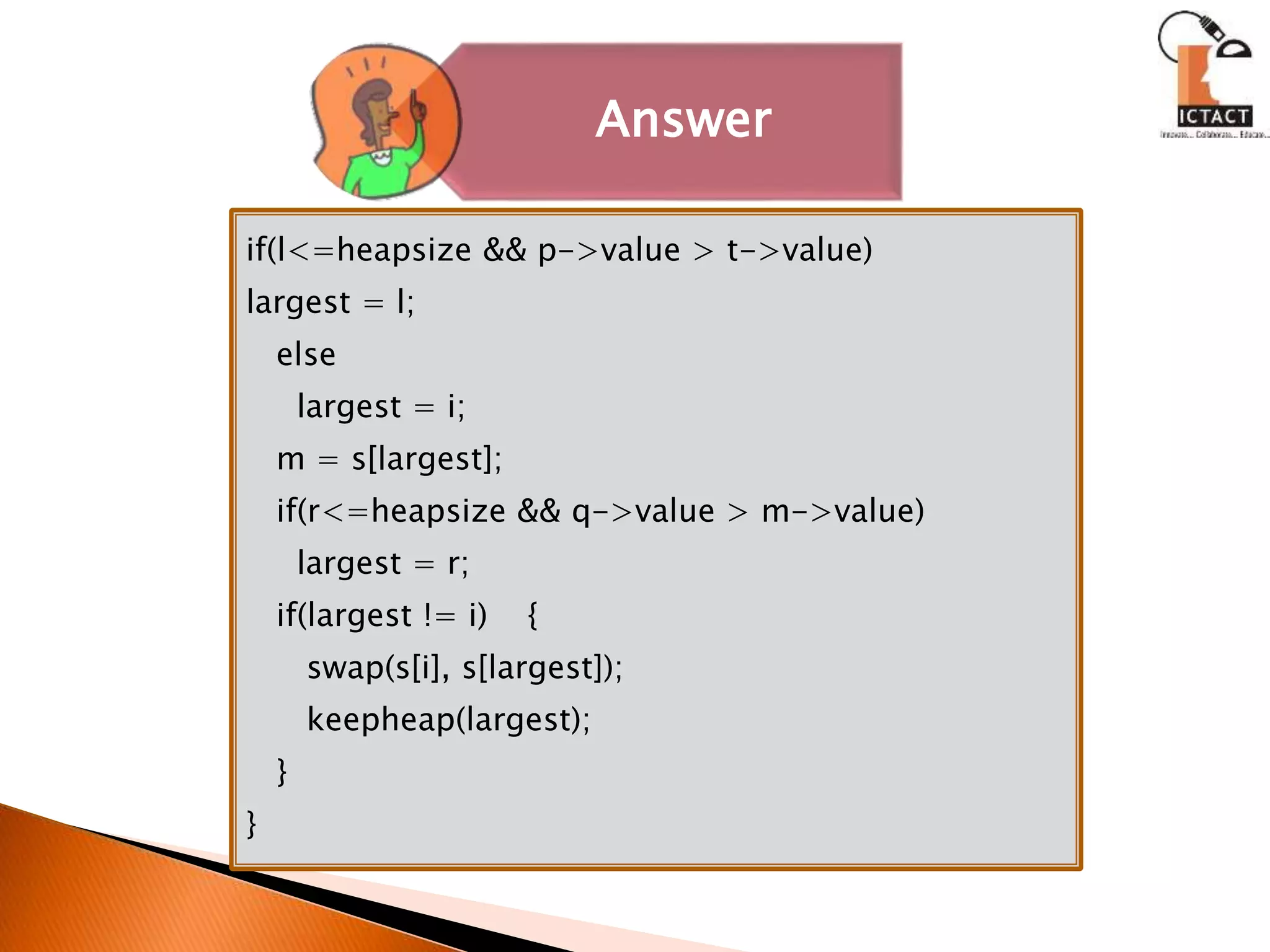 Answer
if(l<=heapsize && p->value > t->value)
largest = l;
else
largest = i;
m = s[largest];
if(r<=heapsize && q->value > m->value)
largest = r;
if(largest != i) {
swap(s[i], s[largest]);
keepheap(largest);
}
}
 