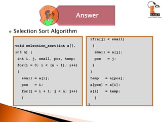 Selection Sort Algorithmvoid selection_sort(int a[], int n) { int i, j, small, pos, temp; for(i = 0; i < (n - 1); i++) {   small = a[i];   pos   = i;   for(j = i + 1; j < n; j++)   { if(a[j] < small)  {   small = a[j];   pos   = j;  } } temp   = a[pos]; a[pos] = a[i]; a[i]   = temp;   }}