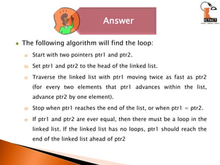 The following algorithm will find the loop:Start with two pointers ptr1 and ptr2.Set ptr1 and ptr2 to the head of the linked list.Traverse the linked list with ptr1 moving twice as fast as ptr2 (for every two elements that ptr1 advances within the list, advance ptr2 by one element).Stop when ptr1 reaches the end of the list, or when ptr1 = ptr2.If ptr1 and ptr2 are ever equal, then there must be a loop in the linked list. If the linked list has no loops, ptr1 should reach the end of the linked list ahead of ptr2 