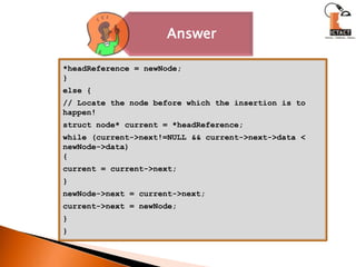 *headReference = newNode;}else {// Locate the node before which the insertion is to happen!struct node* current = *headReference;while (current->next!=NULL && current->next->data < newNode->data){current = current->next;}newNode->next = current->next;current->next = newNode;}} 