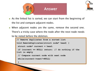 As the linked list is sorted, we can start from the beginning of the list and compare adjacent nodes. When adjacent nodes are the same, remove the second one. There's a tricky case where the node after the next node needs to be noted before the deletion.// Remove duplicates from a sorted listvoid RemoveDuplicates(struct node* head) {struct node* current = head; if (current == NULL) return; // do nothing if the list is empty // Compare current node with next node while(current->next!=NULL) {
