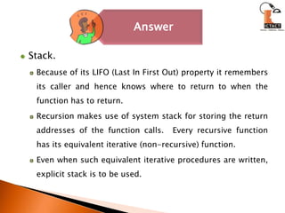 Stack.Because of its LIFO (Last In First Out) property it remembers its caller and hence knows where to return to when the function has to return. Recursion makes use of system stack for storing the return addresses of the function calls.  Every recursive function has its equivalent iterative (non-recursive) function. Even when such equivalent iterative procedures are written, explicit stack is to be used. 