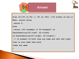 else if((!T1 && T2) || (T1 && !T2)) //If either of one is NULL, return false return 0;else return ((T1->element == T2->element) && CheckIdentical(T1->left, T2-i>left)&& CheckIdentical(T1->right, T2->right));  // if element of both tree are same and left and right tree is also same then bothtrees are same }