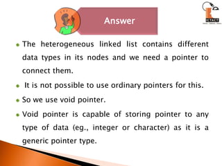 The heterogeneous linked list contains different data types in its nodes and we need a pointer to connect them. It is not possible to use ordinary pointers for this. So we use void pointer. Void pointer is capable of storing pointer to anytype of data (eg., integer or character) as it is a generic pointer type. 