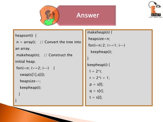 heapsort()  { n = array();   // Convert the tree into an array.makeheap(n);   // Construct the initial heap. for(i=n; i>=2; i--)    {    swap(s[1],s[i]);heapsize--;keepheap(i);   }}makeheap(n) {heapsize=n; for(i=n/2; i>=1; i--)keepheap(i);}keepheap(i) {  l = 2*i;  r = 2*i + 1;  p = s[l];  q = s[r];  t = s[i];