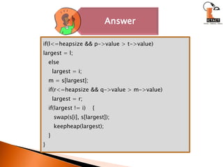 if(l<=heapsize && p->value > t->value)largest = l;   else     largest = i;   m = s[largest];   if(r<=heapsize && q->value > m->value)     largest = r;   if(largest != i)    {      swap(s[i], s[largest]);keepheap(largest);   }}